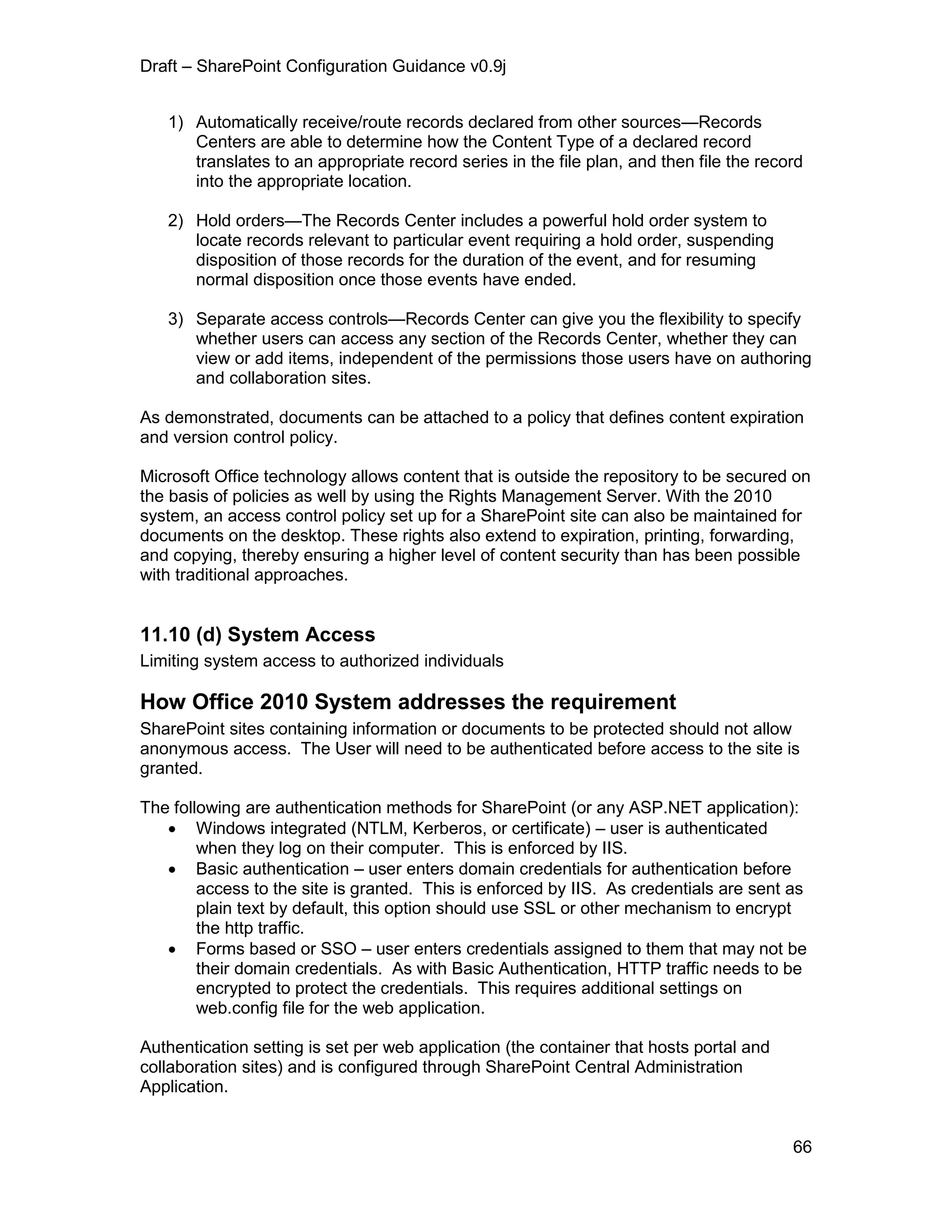 Draft – SharePoint Configuration Guidance v0.9j
66
1) Automatically receive/route records declared from other sources—Records
Centers are able to determine how the Content Type of a declared record
translates to an appropriate record series in the file plan, and then file the record
into the appropriate location.
2) Hold orders—The Records Center includes a powerful hold order system to
locate records relevant to particular event requiring a hold order, suspending
disposition of those records for the duration of the event, and for resuming
normal disposition once those events have ended.
3) Separate access controls—Records Center can give you the flexibility to specify
whether users can access any section of the Records Center, whether they can
view or add items, independent of the permissions those users have on authoring
and collaboration sites.
As demonstrated, documents can be attached to a policy that defines content expiration
and version control policy.
Microsoft Office technology allows content that is outside the repository to be secured on
the basis of policies as well by using the Rights Management Server. With the 2010
system, an access control policy set up for a SharePoint site can also be maintained for
documents on the desktop. These rights also extend to expiration, printing, forwarding,
and copying, thereby ensuring a higher level of content security than has been possible
with traditional approaches.
11.10 (d) System Access
Limiting system access to authorized individuals
How Office 2010 System addresses the requirement
SharePoint sites containing information or documents to be protected should not allow
anonymous access. The User will need to be authenticated before access to the site is
granted.
The following are authentication methods for SharePoint (or any ASP.NET application):
 Windows integrated (NTLM, Kerberos, or certificate) – user is authenticated
when they log on their computer. This is enforced by IIS.
 Basic authentication – user enters domain credentials for authentication before
access to the site is granted. This is enforced by IIS. As credentials are sent as
plain text by default, this option should use SSL or other mechanism to encrypt
the http traffic.
 Forms based or SSO – user enters credentials assigned to them that may not be
their domain credentials. As with Basic Authentication, HTTP traffic needs to be
encrypted to protect the credentials. This requires additional settings on
web.config file for the web application.
Authentication setting is set per web application (the container that hosts portal and
collaboration sites) and is configured through SharePoint Central Administration
Application.
 