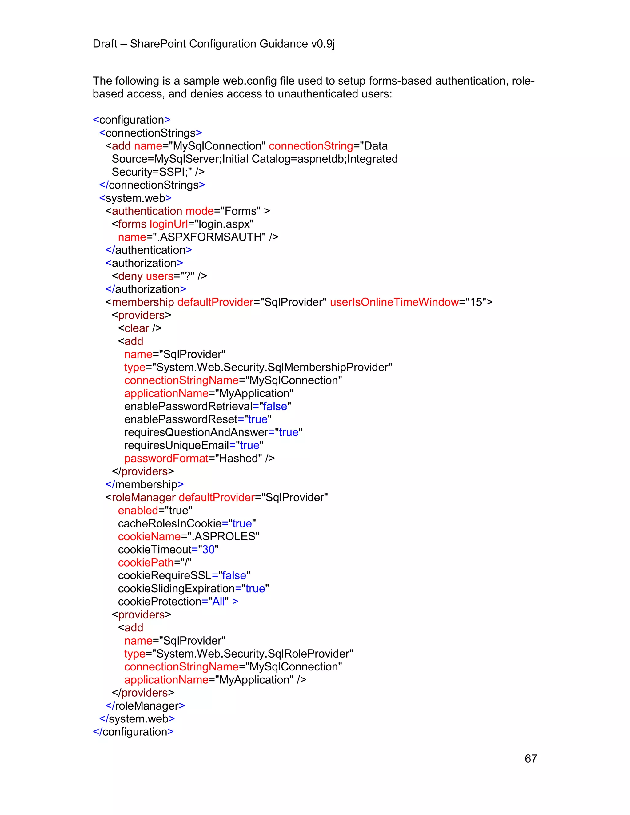 Draft – SharePoint Configuration Guidance v0.9j
67
The following is a sample web.config file used to setup forms-based authentication, role-
based access, and denies access to unauthenticated users:
<configuration>
<connectionStrings>
<add name="MySqlConnection" connectionString="Data
Source=MySqlServer;Initial Catalog=aspnetdb;Integrated
Security=SSPI;" />
</connectionStrings>
<system.web>
<authentication mode="Forms" >
<forms loginUrl="login.aspx"
name=".ASPXFORMSAUTH" />
</authentication>
<authorization>
<deny users="?" />
</authorization>
<membership defaultProvider="SqlProvider" userIsOnlineTimeWindow="15">
<providers>
<clear />
<add
name="SqlProvider"
type="System.Web.Security.SqlMembershipProvider"
connectionStringName="MySqlConnection"
applicationName="MyApplication"
enablePasswordRetrieval="false"
enablePasswordReset="true"
requiresQuestionAndAnswer="true"
requiresUniqueEmail="true"
passwordFormat="Hashed" />
</providers>
</membership>
<roleManager defaultProvider="SqlProvider"
enabled="true"
cacheRolesInCookie="true"
cookieName=".ASPROLES"
cookieTimeout="30"
cookiePath="/"
cookieRequireSSL="false"
cookieSlidingExpiration="true"
cookieProtection="All" >
<providers>
<add
name="SqlProvider"
type="System.Web.Security.SqlRoleProvider"
connectionStringName="MySqlConnection"
applicationName="MyApplication" />
</providers>
</roleManager>
</system.web>
</configuration>
 