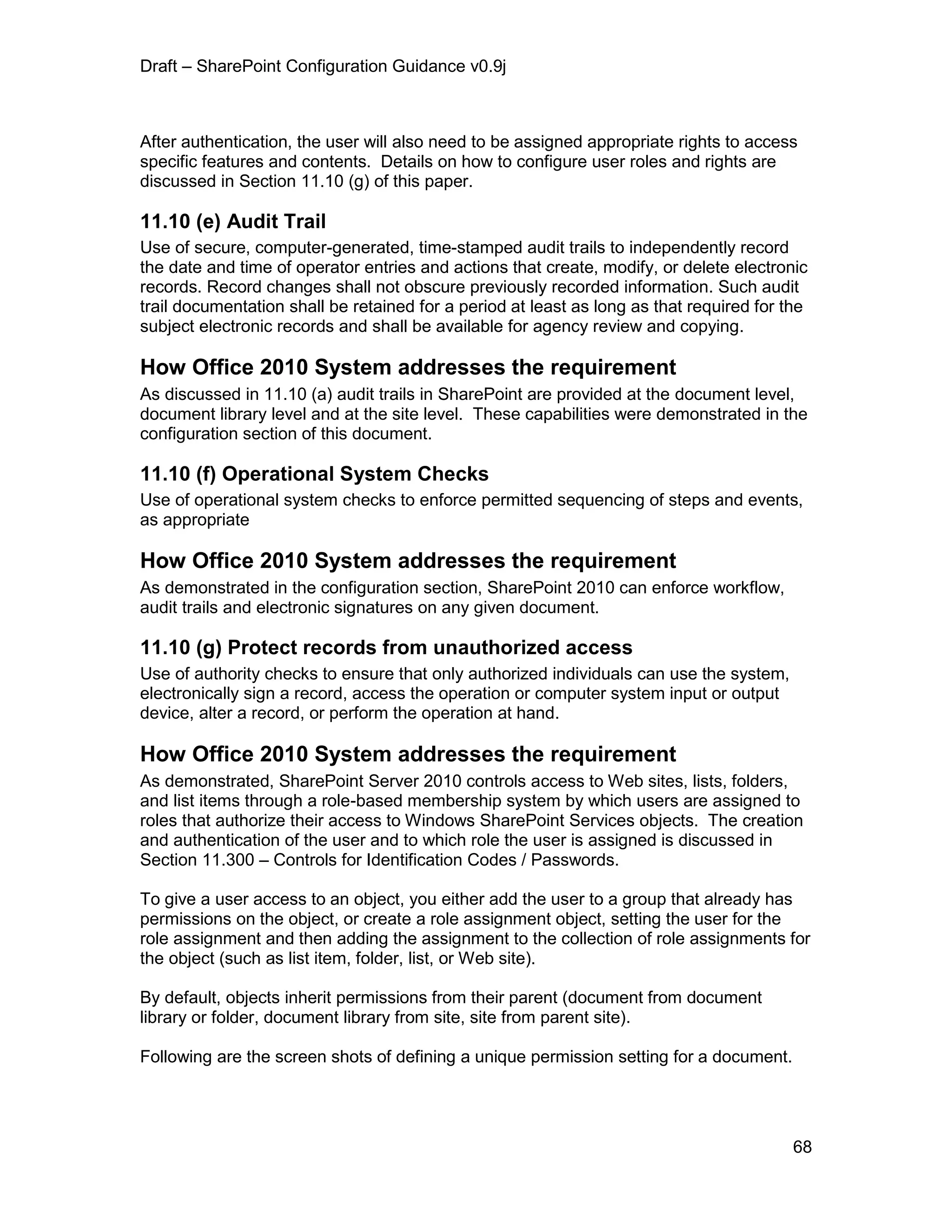 Draft – SharePoint Configuration Guidance v0.9j
68
After authentication, the user will also need to be assigned appropriate rights to access
specific features and contents. Details on how to configure user roles and rights are
discussed in Section 11.10 (g) of this paper.
11.10 (e) Audit Trail
Use of secure, computer-generated, time-stamped audit trails to independently record
the date and time of operator entries and actions that create, modify, or delete electronic
records. Record changes shall not obscure previously recorded information. Such audit
trail documentation shall be retained for a period at least as long as that required for the
subject electronic records and shall be available for agency review and copying.
How Office 2010 System addresses the requirement
As discussed in 11.10 (a) audit trails in SharePoint are provided at the document level,
document library level and at the site level. These capabilities were demonstrated in the
configuration section of this document.
11.10 (f) Operational System Checks
Use of operational system checks to enforce permitted sequencing of steps and events,
as appropriate
How Office 2010 System addresses the requirement
As demonstrated in the configuration section, SharePoint 2010 can enforce workflow,
audit trails and electronic signatures on any given document.
11.10 (g) Protect records from unauthorized access
Use of authority checks to ensure that only authorized individuals can use the system,
electronically sign a record, access the operation or computer system input or output
device, alter a record, or perform the operation at hand.
How Office 2010 System addresses the requirement
As demonstrated, SharePoint Server 2010 controls access to Web sites, lists, folders,
and list items through a role-based membership system by which users are assigned to
roles that authorize their access to Windows SharePoint Services objects. The creation
and authentication of the user and to which role the user is assigned is discussed in
Section 11.300 – Controls for Identification Codes / Passwords.
To give a user access to an object, you either add the user to a group that already has
permissions on the object, or create a role assignment object, setting the user for the
role assignment and then adding the assignment to the collection of role assignments for
the object (such as list item, folder, list, or Web site).
By default, objects inherit permissions from their parent (document from document
library or folder, document library from site, site from parent site).
Following are the screen shots of defining a unique permission setting for a document.
 