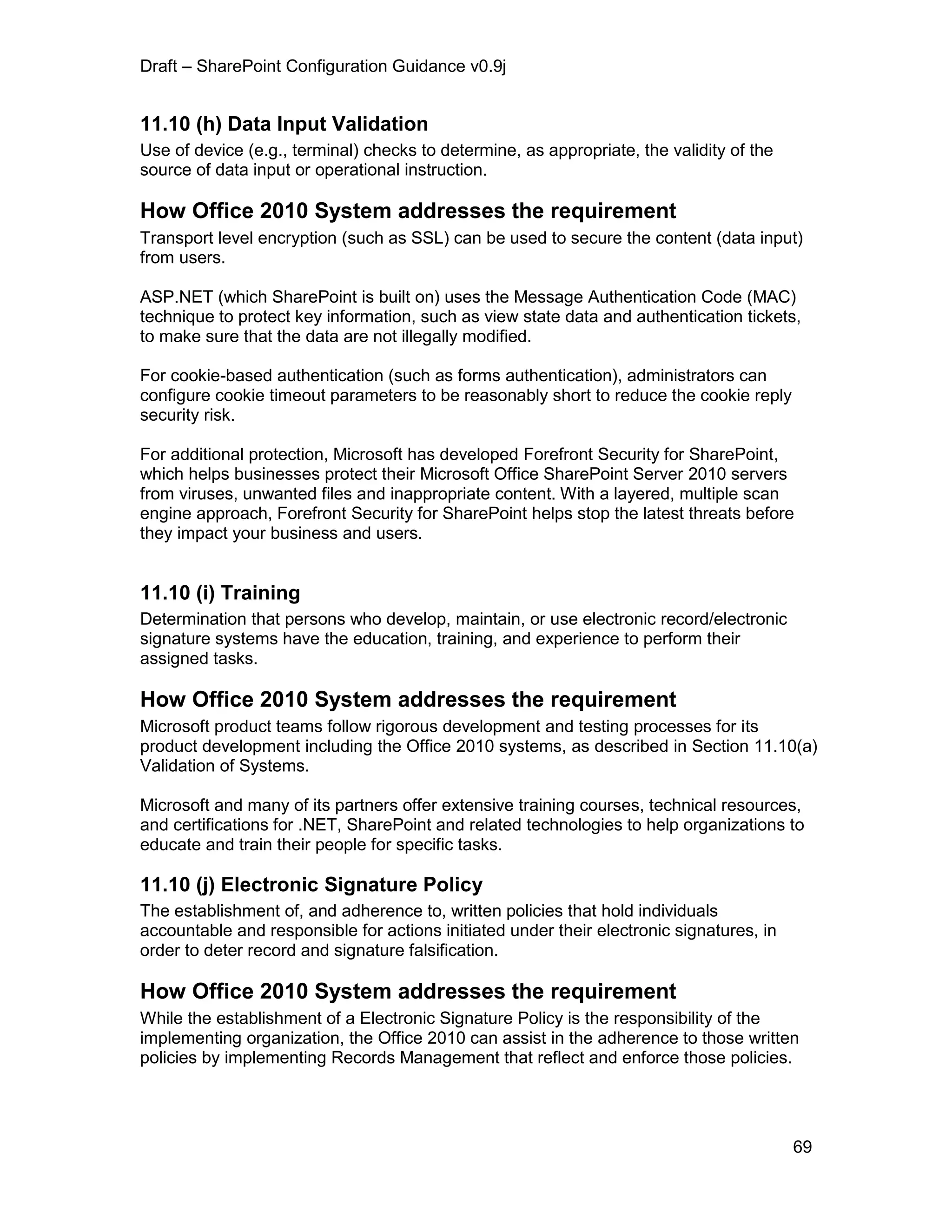 Draft – SharePoint Configuration Guidance v0.9j
69
11.10 (h) Data Input Validation
Use of device (e.g., terminal) checks to determine, as appropriate, the validity of the
source of data input or operational instruction.
How Office 2010 System addresses the requirement
Transport level encryption (such as SSL) can be used to secure the content (data input)
from users.
ASP.NET (which SharePoint is built on) uses the Message Authentication Code (MAC)
technique to protect key information, such as view state data and authentication tickets,
to make sure that the data are not illegally modified.
For cookie-based authentication (such as forms authentication), administrators can
configure cookie timeout parameters to be reasonably short to reduce the cookie reply
security risk.
For additional protection, Microsoft has developed Forefront Security for SharePoint,
which helps businesses protect their Microsoft Office SharePoint Server 2010 servers
from viruses, unwanted files and inappropriate content. With a layered, multiple scan
engine approach, Forefront Security for SharePoint helps stop the latest threats before
they impact your business and users.
11.10 (i) Training
Determination that persons who develop, maintain, or use electronic record/electronic
signature systems have the education, training, and experience to perform their
assigned tasks.
How Office 2010 System addresses the requirement
Microsoft product teams follow rigorous development and testing processes for its
product development including the Office 2010 systems, as described in Section 11.10(a)
Validation of Systems.
Microsoft and many of its partners offer extensive training courses, technical resources,
and certifications for .NET, SharePoint and related technologies to help organizations to
educate and train their people for specific tasks.
11.10 (j) Electronic Signature Policy
The establishment of, and adherence to, written policies that hold individuals
accountable and responsible for actions initiated under their electronic signatures, in
order to deter record and signature falsification.
How Office 2010 System addresses the requirement
While the establishment of a Electronic Signature Policy is the responsibility of the
implementing organization, the Office 2010 can assist in the adherence to those written
policies by implementing Records Management that reflect and enforce those policies.
 