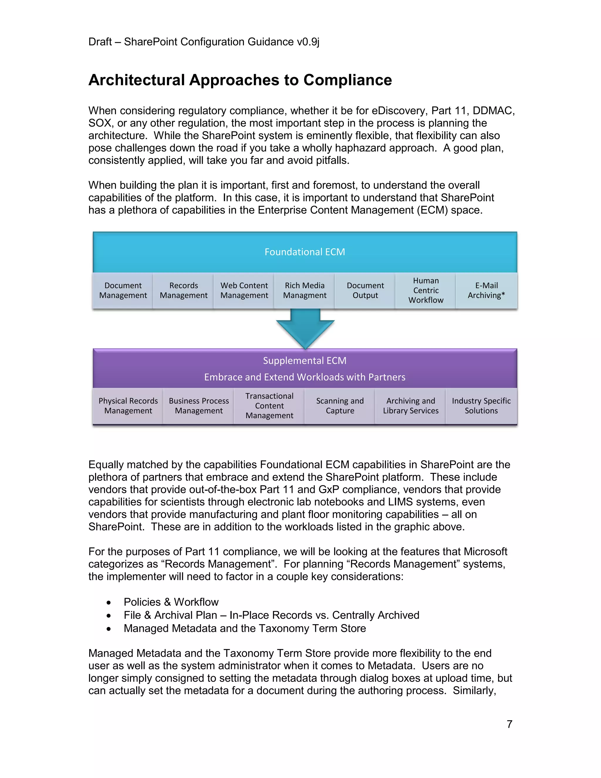 Draft – SharePoint Configuration Guidance v0.9j
7
Architectural Approaches to Compliance
When considering regulatory compliance, whether it be for eDiscovery, Part 11, DDMAC,
SOX, or any other regulation, the most important step in the process is planning the
architecture. While the SharePoint system is eminently flexible, that flexibility can also
pose challenges down the road if you take a wholly haphazard approach. A good plan,
consistently applied, will take you far and avoid pitfalls.
When building the plan it is important, first and foremost, to understand the overall
capabilities of the platform. In this case, it is important to understand that SharePoint
has a plethora of capabilities in the Enterprise Content Management (ECM) space.
Equally matched by the capabilities Foundational ECM capabilities in SharePoint are the
plethora of partners that embrace and extend the SharePoint platform. These include
vendors that provide out-of-the-box Part 11 and GxP compliance, vendors that provide
capabilities for scientists through electronic lab notebooks and LIMS systems, even
vendors that provide manufacturing and plant floor monitoring capabilities – all on
SharePoint. These are in addition to the workloads listed in the graphic above.
For the purposes of Part 11 compliance, we will be looking at the features that Microsoft
categorizes as “Records Management”. For planning “Records Management” systems,
the implementer will need to factor in a couple key considerations:
 Policies & Workflow
 File & Archival Plan – In-Place Records vs. Centrally Archived
 Managed Metadata and the Taxonomy Term Store
Managed Metadata and the Taxonomy Term Store provide more flexibility to the end
user as well as the system administrator when it comes to Metadata. Users are no
longer simply consigned to setting the metadata through dialog boxes at upload time, but
can actually set the metadata for a document during the authoring process. Similarly,
Supplemental ECM
Embrace and Extend Workloads with Partners
Physical Records
Management
Business Process
Management
Transactional
Content
Management
Scanning and
Capture
Archiving and
Library Services
Industry Specific
Solutions
Foundational ECM
Document
Management
Records
Management
Web Content
Management
Rich Media
Managment
Document
Output
Human
Centric
Workflow
E-Mail
Archiving*
 