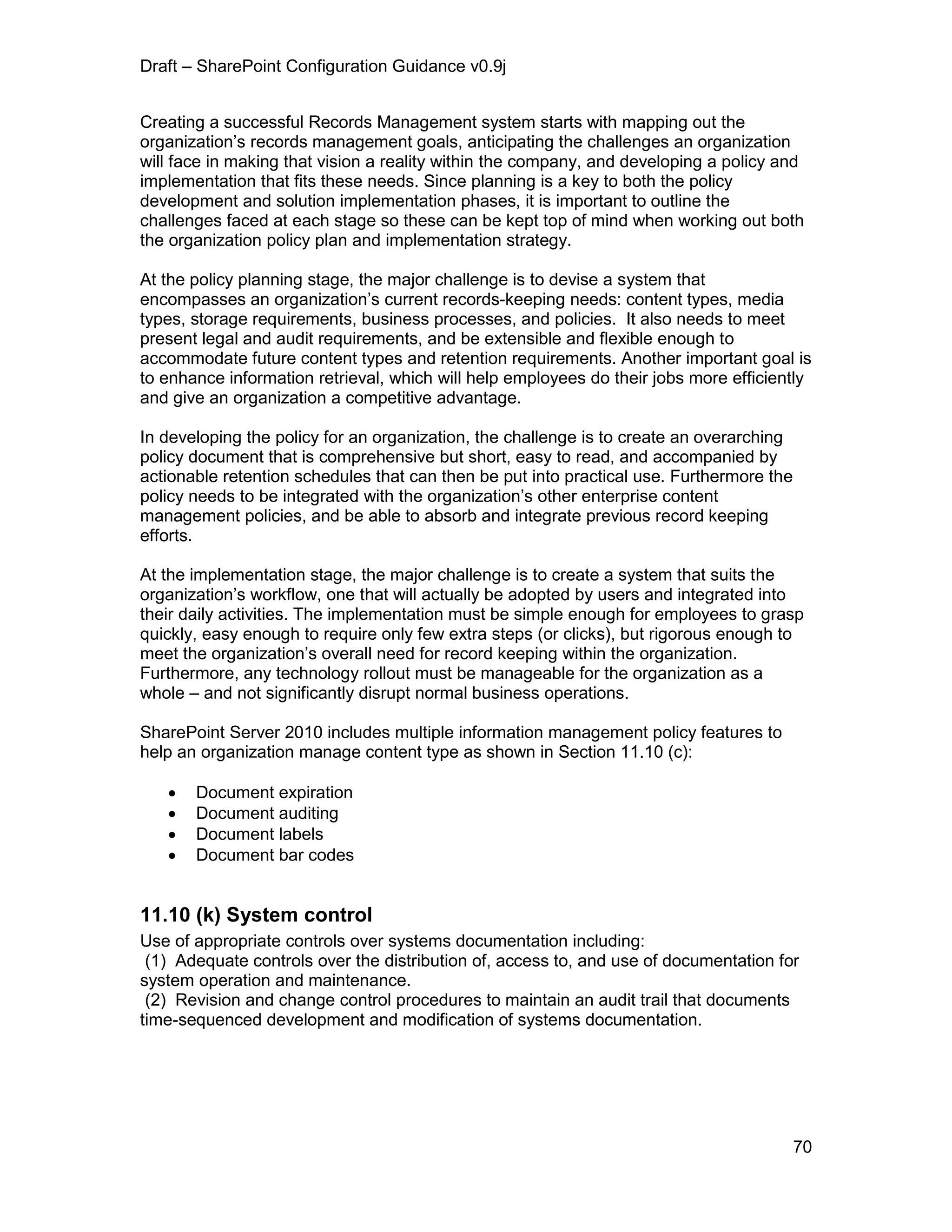 Draft – SharePoint Configuration Guidance v0.9j
70
Creating a successful Records Management system starts with mapping out the
organization’s records management goals, anticipating the challenges an organization
will face in making that vision a reality within the company, and developing a policy and
implementation that fits these needs. Since planning is a key to both the policy
development and solution implementation phases, it is important to outline the
challenges faced at each stage so these can be kept top of mind when working out both
the organization policy plan and implementation strategy.
At the policy planning stage, the major challenge is to devise a system that
encompasses an organization’s current records-keeping needs: content types, media
types, storage requirements, business processes, and policies. It also needs to meet
present legal and audit requirements, and be extensible and flexible enough to
accommodate future content types and retention requirements. Another important goal is
to enhance information retrieval, which will help employees do their jobs more efficiently
and give an organization a competitive advantage.
In developing the policy for an organization, the challenge is to create an overarching
policy document that is comprehensive but short, easy to read, and accompanied by
actionable retention schedules that can then be put into practical use. Furthermore the
policy needs to be integrated with the organization’s other enterprise content
management policies, and be able to absorb and integrate previous record keeping
efforts.
At the implementation stage, the major challenge is to create a system that suits the
organization’s workflow, one that will actually be adopted by users and integrated into
their daily activities. The implementation must be simple enough for employees to grasp
quickly, easy enough to require only few extra steps (or clicks), but rigorous enough to
meet the organization’s overall need for record keeping within the organization.
Furthermore, any technology rollout must be manageable for the organization as a
whole – and not significantly disrupt normal business operations.
SharePoint Server 2010 includes multiple information management policy features to
help an organization manage content type as shown in Section 11.10 (c):
 Document expiration
 Document auditing
 Document labels
 Document bar codes
11.10 (k) System control
Use of appropriate controls over systems documentation including:
(1) Adequate controls over the distribution of, access to, and use of documentation for
system operation and maintenance.
(2) Revision and change control procedures to maintain an audit trail that documents
time-sequenced development and modification of systems documentation.
 