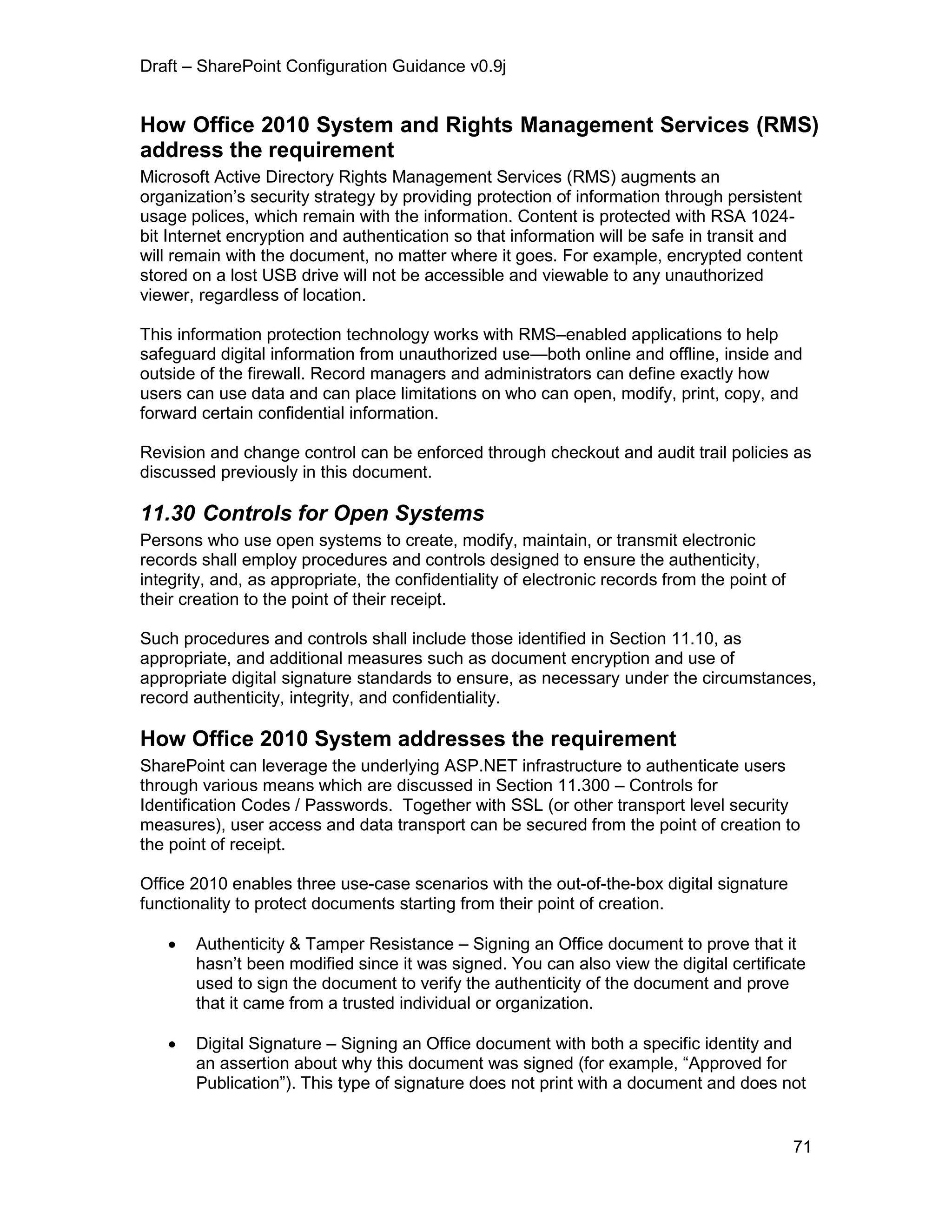 Draft – SharePoint Configuration Guidance v0.9j
71
How Office 2010 System and Rights Management Services (RMS)
address the requirement
Microsoft Active Directory Rights Management Services (RMS) augments an
organization’s security strategy by providing protection of information through persistent
usage polices, which remain with the information. Content is protected with RSA 1024-
bit Internet encryption and authentication so that information will be safe in transit and
will remain with the document, no matter where it goes. For example, encrypted content
stored on a lost USB drive will not be accessible and viewable to any unauthorized
viewer, regardless of location.
This information protection technology works with RMS–enabled applications to help
safeguard digital information from unauthorized use—both online and offline, inside and
outside of the firewall. Record managers and administrators can define exactly how
users can use data and can place limitations on who can open, modify, print, copy, and
forward certain confidential information.
Revision and change control can be enforced through checkout and audit trail policies as
discussed previously in this document.
11.30 Controls for Open Systems
Persons who use open systems to create, modify, maintain, or transmit electronic
records shall employ procedures and controls designed to ensure the authenticity,
integrity, and, as appropriate, the confidentiality of electronic records from the point of
their creation to the point of their receipt.
Such procedures and controls shall include those identified in Section 11.10, as
appropriate, and additional measures such as document encryption and use of
appropriate digital signature standards to ensure, as necessary under the circumstances,
record authenticity, integrity, and confidentiality.
How Office 2010 System addresses the requirement
SharePoint can leverage the underlying ASP.NET infrastructure to authenticate users
through various means which are discussed in Section 11.300 – Controls for
Identification Codes / Passwords. Together with SSL (or other transport level security
measures), user access and data transport can be secured from the point of creation to
the point of receipt.
Office 2010 enables three use-case scenarios with the out-of-the-box digital signature
functionality to protect documents starting from their point of creation.
 Authenticity & Tamper Resistance – Signing an Office document to prove that it
hasn’t been modified since it was signed. You can also view the digital certificate
used to sign the document to verify the authenticity of the document and prove
that it came from a trusted individual or organization.
 Digital Signature – Signing an Office document with both a specific identity and
an assertion about why this document was signed (for example, “Approved for
Publication”). This type of signature does not print with a document and does not
 