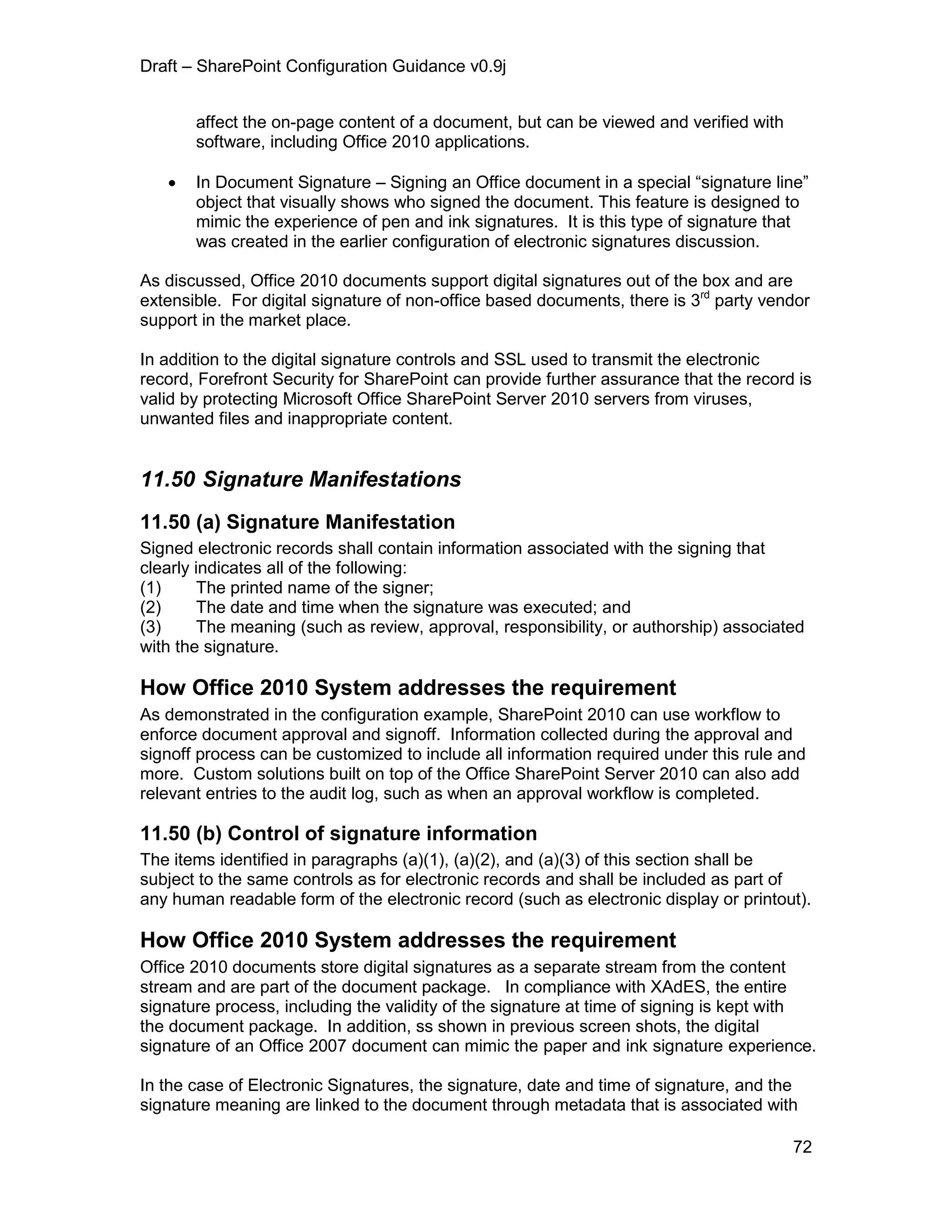 Draft – SharePoint Configuration Guidance v0.9j
72
affect the on-page content of a document, but can be viewed and verified with
software, including Office 2010 applications.
 In Document Signature – Signing an Office document in a special “signature line”
object that visually shows who signed the document. This feature is designed to
mimic the experience of pen and ink signatures. It is this type of signature that
was created in the earlier configuration of electronic signatures discussion.
As discussed, Office 2010 documents support digital signatures out of the box and are
extensible. For digital signature of non-office based documents, there is 3rd
party vendor
support in the market place.
In addition to the digital signature controls and SSL used to transmit the electronic
record, Forefront Security for SharePoint can provide further assurance that the record is
valid by protecting Microsoft Office SharePoint Server 2010 servers from viruses,
unwanted files and inappropriate content.
11.50 Signature Manifestations
11.50 (a) Signature Manifestation
Signed electronic records shall contain information associated with the signing that
clearly indicates all of the following:
(1) The printed name of the signer;
(2) The date and time when the signature was executed; and
(3) The meaning (such as review, approval, responsibility, or authorship) associated
with the signature.
How Office 2010 System addresses the requirement
As demonstrated in the configuration example, SharePoint 2010 can use workflow to
enforce document approval and signoff. Information collected during the approval and
signoff process can be customized to include all information required under this rule and
more. Custom solutions built on top of the Office SharePoint Server 2010 can also add
relevant entries to the audit log, such as when an approval workflow is completed.
11.50 (b) Control of signature information
The items identified in paragraphs (a)(1), (a)(2), and (a)(3) of this section shall be
subject to the same controls as for electronic records and shall be included as part of
any human readable form of the electronic record (such as electronic display or printout).
How Office 2010 System addresses the requirement
Office 2010 documents store digital signatures as a separate stream from the content
stream and are part of the document package. In compliance with XAdES, the entire
signature process, including the validity of the signature at time of signing is kept with
the document package. In addition, ss shown in previous screen shots, the digital
signature of an Office 2007 document can mimic the paper and ink signature experience.
In the case of Electronic Signatures, the signature, date and time of signature, and the
signature meaning are linked to the document through metadata that is associated with
 