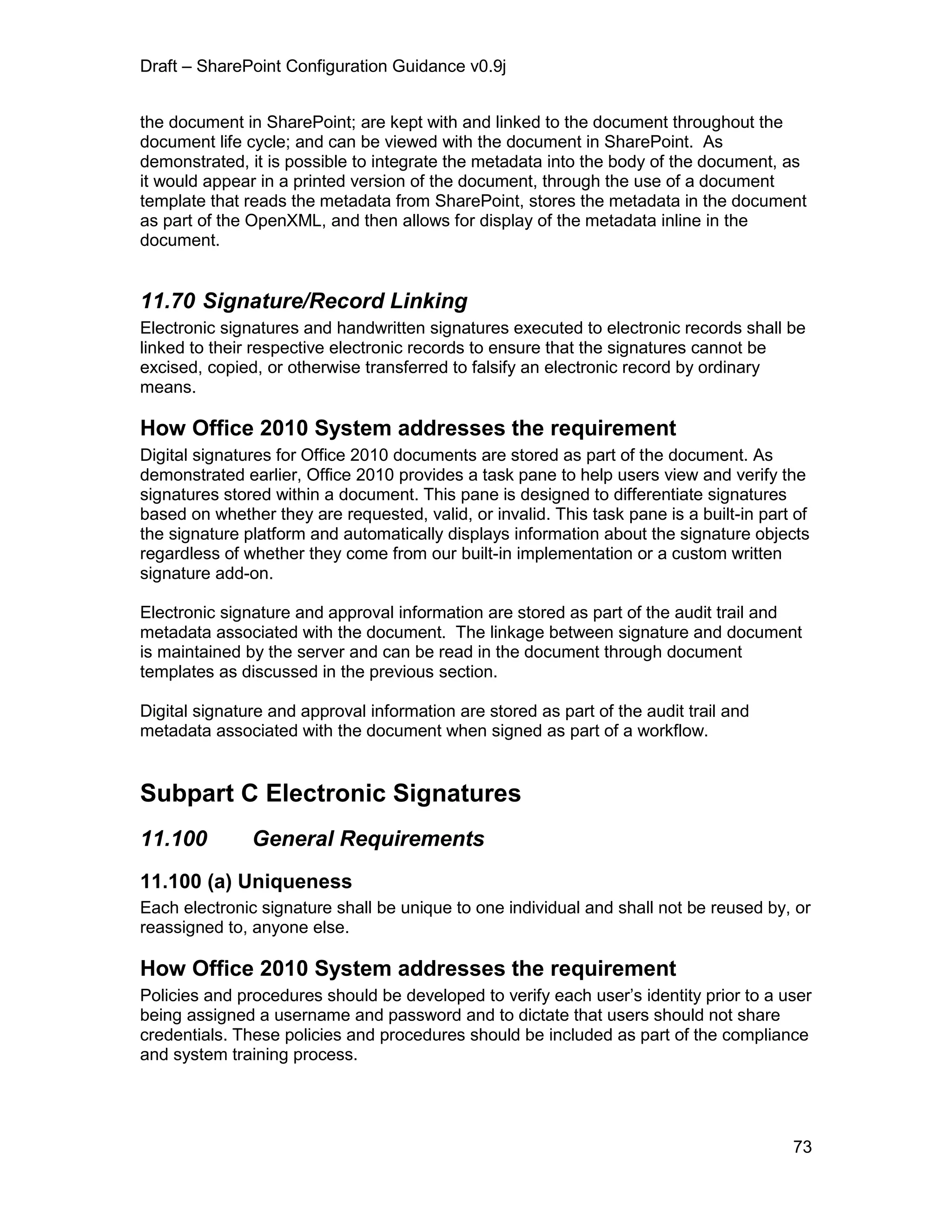 Draft – SharePoint Configuration Guidance v0.9j
73
the document in SharePoint; are kept with and linked to the document throughout the
document life cycle; and can be viewed with the document in SharePoint. As
demonstrated, it is possible to integrate the metadata into the body of the document, as
it would appear in a printed version of the document, through the use of a document
template that reads the metadata from SharePoint, stores the metadata in the document
as part of the OpenXML, and then allows for display of the metadata inline in the
document.
11.70 Signature/Record Linking
Electronic signatures and handwritten signatures executed to electronic records shall be
linked to their respective electronic records to ensure that the signatures cannot be
excised, copied, or otherwise transferred to falsify an electronic record by ordinary
means.
How Office 2010 System addresses the requirement
Digital signatures for Office 2010 documents are stored as part of the document. As
demonstrated earlier, Office 2010 provides a task pane to help users view and verify the
signatures stored within a document. This pane is designed to differentiate signatures
based on whether they are requested, valid, or invalid. This task pane is a built-in part of
the signature platform and automatically displays information about the signature objects
regardless of whether they come from our built-in implementation or a custom written
signature add-on.
Electronic signature and approval information are stored as part of the audit trail and
metadata associated with the document. The linkage between signature and document
is maintained by the server and can be read in the document through document
templates as discussed in the previous section.
Digital signature and approval information are stored as part of the audit trail and
metadata associated with the document when signed as part of a workflow.
Subpart C Electronic Signatures
11.100 General Requirements
11.100 (a) Uniqueness
Each electronic signature shall be unique to one individual and shall not be reused by, or
reassigned to, anyone else.
How Office 2010 System addresses the requirement
Policies and procedures should be developed to verify each user’s identity prior to a user
being assigned a username and password and to dictate that users should not share
credentials. These policies and procedures should be included as part of the compliance
and system training process.
 