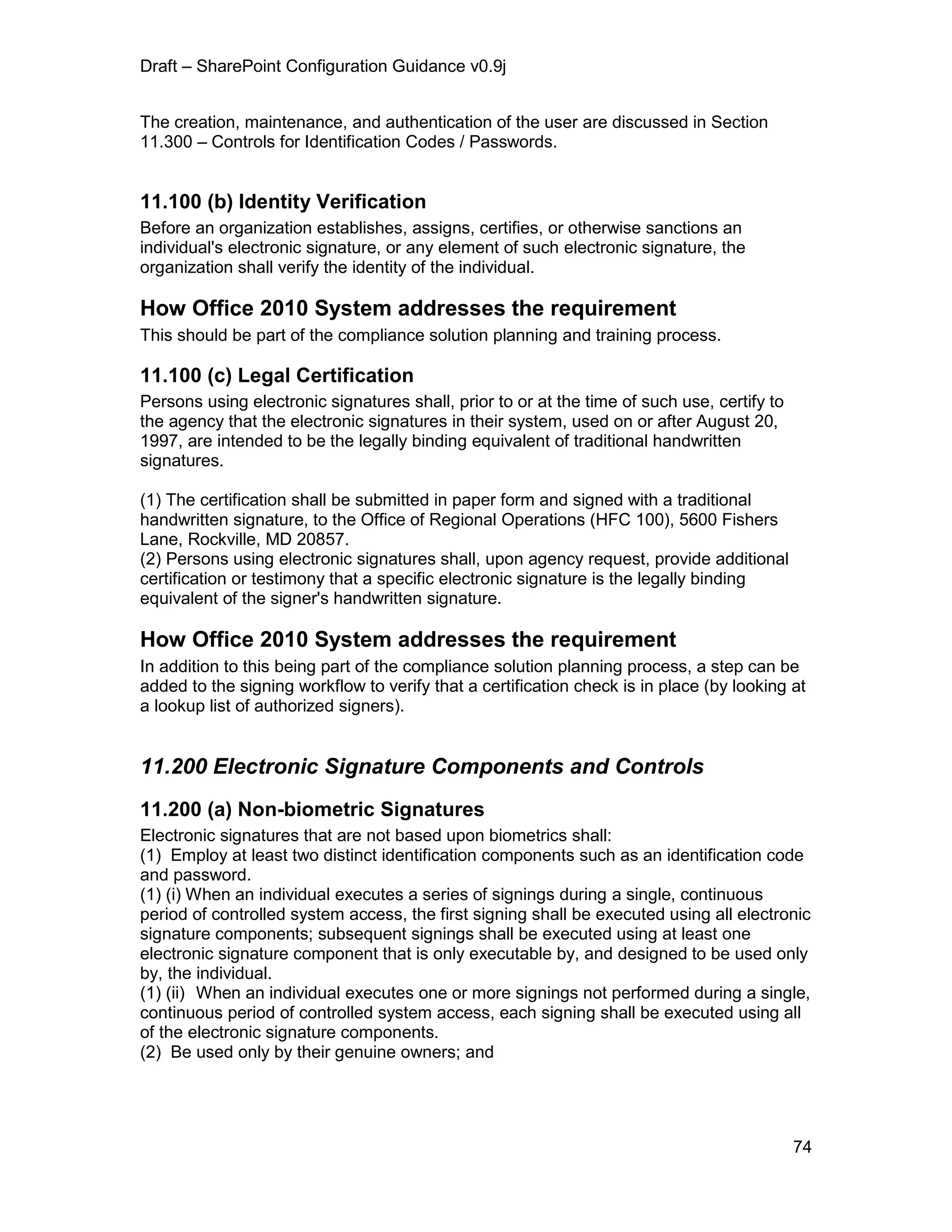 Draft – SharePoint Configuration Guidance v0.9j
74
The creation, maintenance, and authentication of the user are discussed in Section
11.300 – Controls for Identification Codes / Passwords.
11.100 (b) Identity Verification
Before an organization establishes, assigns, certifies, or otherwise sanctions an
individual's electronic signature, or any element of such electronic signature, the
organization shall verify the identity of the individual.
How Office 2010 System addresses the requirement
This should be part of the compliance solution planning and training process.
11.100 (c) Legal Certification
Persons using electronic signatures shall, prior to or at the time of such use, certify to
the agency that the electronic signatures in their system, used on or after August 20,
1997, are intended to be the legally binding equivalent of traditional handwritten
signatures.
(1) The certification shall be submitted in paper form and signed with a traditional
handwritten signature, to the Office of Regional Operations (HFC 100), 5600 Fishers
Lane, Rockville, MD 20857.
(2) Persons using electronic signatures shall, upon agency request, provide additional
certification or testimony that a specific electronic signature is the legally binding
equivalent of the signer's handwritten signature.
How Office 2010 System addresses the requirement
In addition to this being part of the compliance solution planning process, a step can be
added to the signing workflow to verify that a certification check is in place (by looking at
a lookup list of authorized signers).
11.200 Electronic Signature Components and Controls
11.200 (a) Non-biometric Signatures
Electronic signatures that are not based upon biometrics shall:
(1) Employ at least two distinct identification components such as an identification code
and password.
(1) (i) When an individual executes a series of signings during a single, continuous
period of controlled system access, the first signing shall be executed using all electronic
signature components; subsequent signings shall be executed using at least one
electronic signature component that is only executable by, and designed to be used only
by, the individual.
(1) (ii) When an individual executes one or more signings not performed during a single,
continuous period of controlled system access, each signing shall be executed using all
of the electronic signature components.
(2) Be used only by their genuine owners; and
 