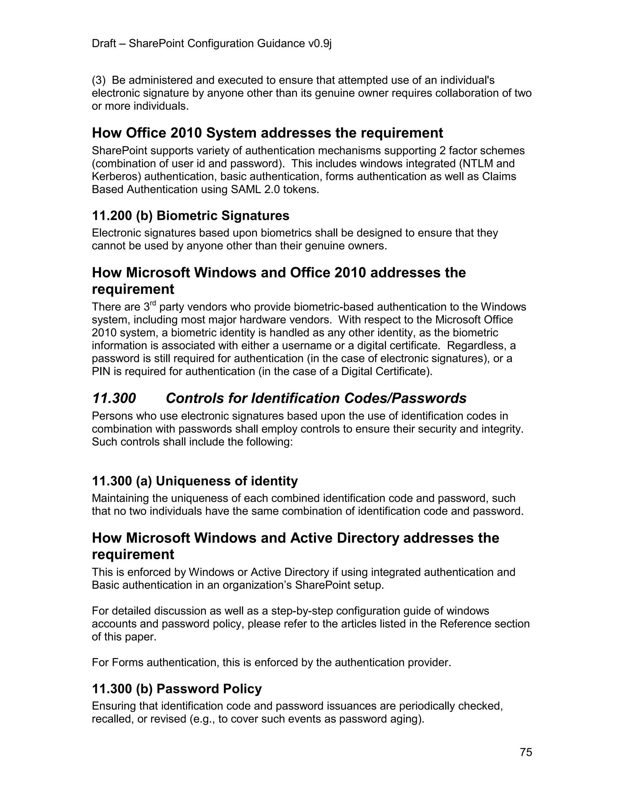 Draft – SharePoint Configuration Guidance v0.9j
75
(3) Be administered and executed to ensure that attempted use of an individual's
electronic signature by anyone other than its genuine owner requires collaboration of two
or more individuals.
How Office 2010 System addresses the requirement
SharePoint supports variety of authentication mechanisms supporting 2 factor schemes
(combination of user id and password). This includes windows integrated (NTLM and
Kerberos) authentication, basic authentication, forms authentication as well as Claims
Based Authentication using SAML 2.0 tokens.
11.200 (b) Biometric Signatures
Electronic signatures based upon biometrics shall be designed to ensure that they
cannot be used by anyone other than their genuine owners.
How Microsoft Windows and Office 2010 addresses the
requirement
There are 3rd
party vendors who provide biometric-based authentication to the Windows
system, including most major hardware vendors. With respect to the Microsoft Office
2010 system, a biometric identity is handled as any other identity, as the biometric
information is associated with either a username or a digital certificate. Regardless, a
password is still required for authentication (in the case of electronic signatures), or a
PIN is required for authentication (in the case of a Digital Certificate).
11.300 Controls for Identification Codes/Passwords
Persons who use electronic signatures based upon the use of identification codes in
combination with passwords shall employ controls to ensure their security and integrity.
Such controls shall include the following:
11.300 (a) Uniqueness of identity
Maintaining the uniqueness of each combined identification code and password, such
that no two individuals have the same combination of identification code and password.
How Microsoft Windows and Active Directory addresses the
requirement
This is enforced by Windows or Active Directory if using integrated authentication and
Basic authentication in an organization’s SharePoint setup.
For detailed discussion as well as a step-by-step configuration guide of windows
accounts and password policy, please refer to the articles listed in the Reference section
of this paper.
For Forms authentication, this is enforced by the authentication provider.
11.300 (b) Password Policy
Ensuring that identification code and password issuances are periodically checked,
recalled, or revised (e.g., to cover such events as password aging).
 