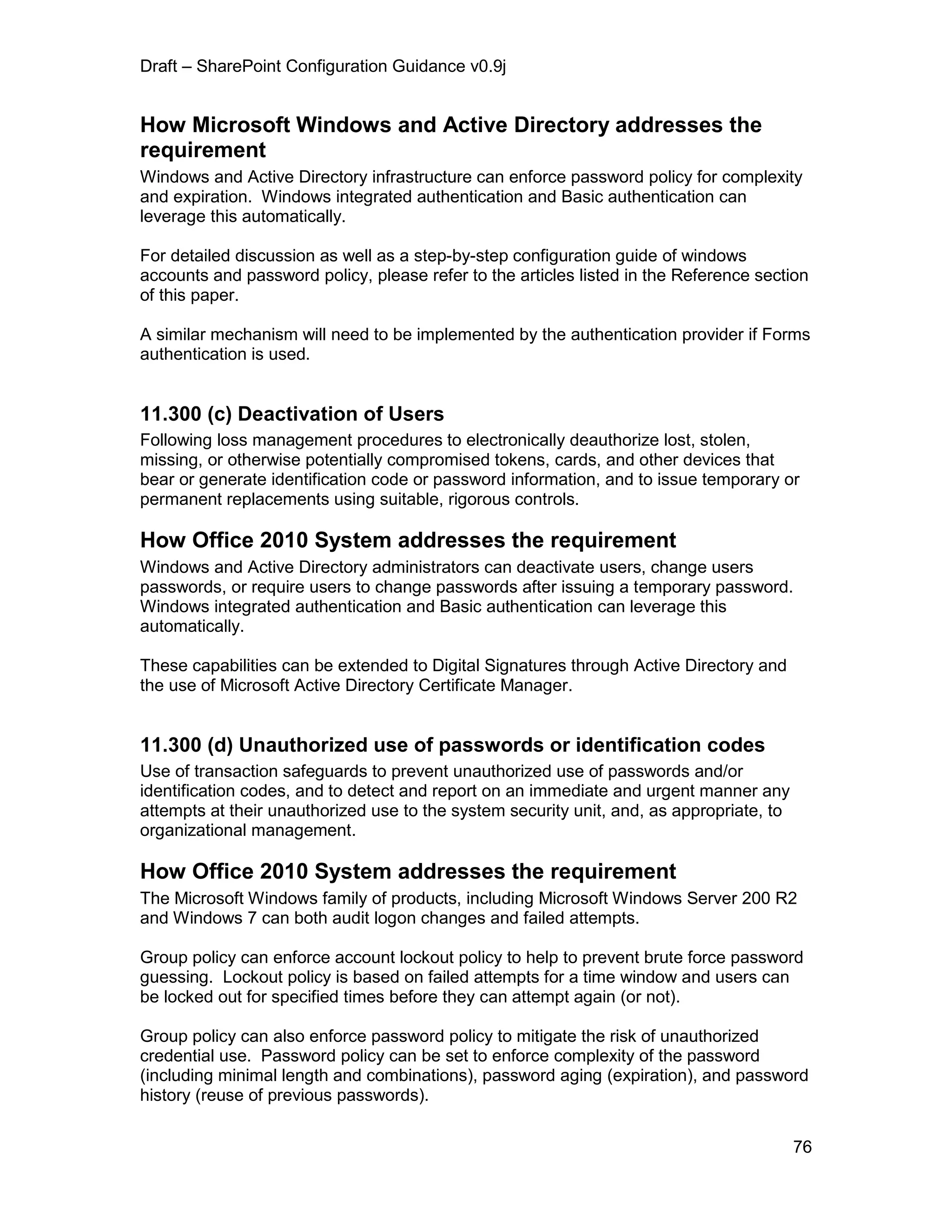 Draft – SharePoint Configuration Guidance v0.9j
76
How Microsoft Windows and Active Directory addresses the
requirement
Windows and Active Directory infrastructure can enforce password policy for complexity
and expiration. Windows integrated authentication and Basic authentication can
leverage this automatically.
For detailed discussion as well as a step-by-step configuration guide of windows
accounts and password policy, please refer to the articles listed in the Reference section
of this paper.
A similar mechanism will need to be implemented by the authentication provider if Forms
authentication is used.
11.300 (c) Deactivation of Users
Following loss management procedures to electronically deauthorize lost, stolen,
missing, or otherwise potentially compromised tokens, cards, and other devices that
bear or generate identification code or password information, and to issue temporary or
permanent replacements using suitable, rigorous controls.
How Office 2010 System addresses the requirement
Windows and Active Directory administrators can deactivate users, change users
passwords, or require users to change passwords after issuing a temporary password.
Windows integrated authentication and Basic authentication can leverage this
automatically.
These capabilities can be extended to Digital Signatures through Active Directory and
the use of Microsoft Active Directory Certificate Manager.
11.300 (d) Unauthorized use of passwords or identification codes
Use of transaction safeguards to prevent unauthorized use of passwords and/or
identification codes, and to detect and report on an immediate and urgent manner any
attempts at their unauthorized use to the system security unit, and, as appropriate, to
organizational management.
How Office 2010 System addresses the requirement
The Microsoft Windows family of products, including Microsoft Windows Server 200 R2
and Windows 7 can both audit logon changes and failed attempts.
Group policy can enforce account lockout policy to help to prevent brute force password
guessing. Lockout policy is based on failed attempts for a time window and users can
be locked out for specified times before they can attempt again (or not).
Group policy can also enforce password policy to mitigate the risk of unauthorized
credential use. Password policy can be set to enforce complexity of the password
(including minimal length and combinations), password aging (expiration), and password
history (reuse of previous passwords).
 