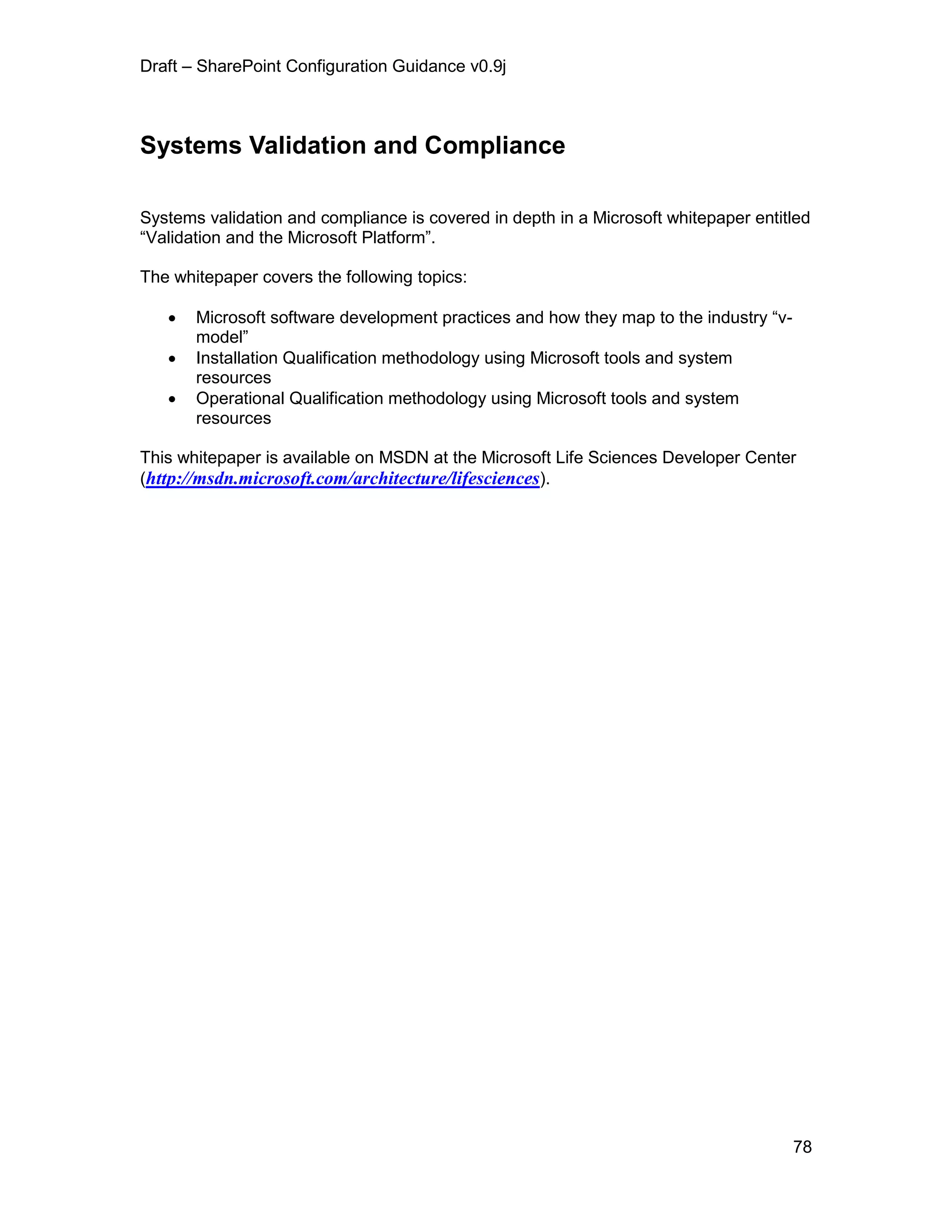 Draft – SharePoint Configuration Guidance v0.9j
78
Systems Validation and Compliance
Systems validation and compliance is covered in depth in a Microsoft whitepaper entitled
“Validation and the Microsoft Platform”.
The whitepaper covers the following topics:
 Microsoft software development practices and how they map to the industry “v-
model”
 Installation Qualification methodology using Microsoft tools and system
resources
 Operational Qualification methodology using Microsoft tools and system
resources
This whitepaper is available on MSDN at the Microsoft Life Sciences Developer Center
(http://msdn.microsoft.com/architecture/lifesciences).
 
