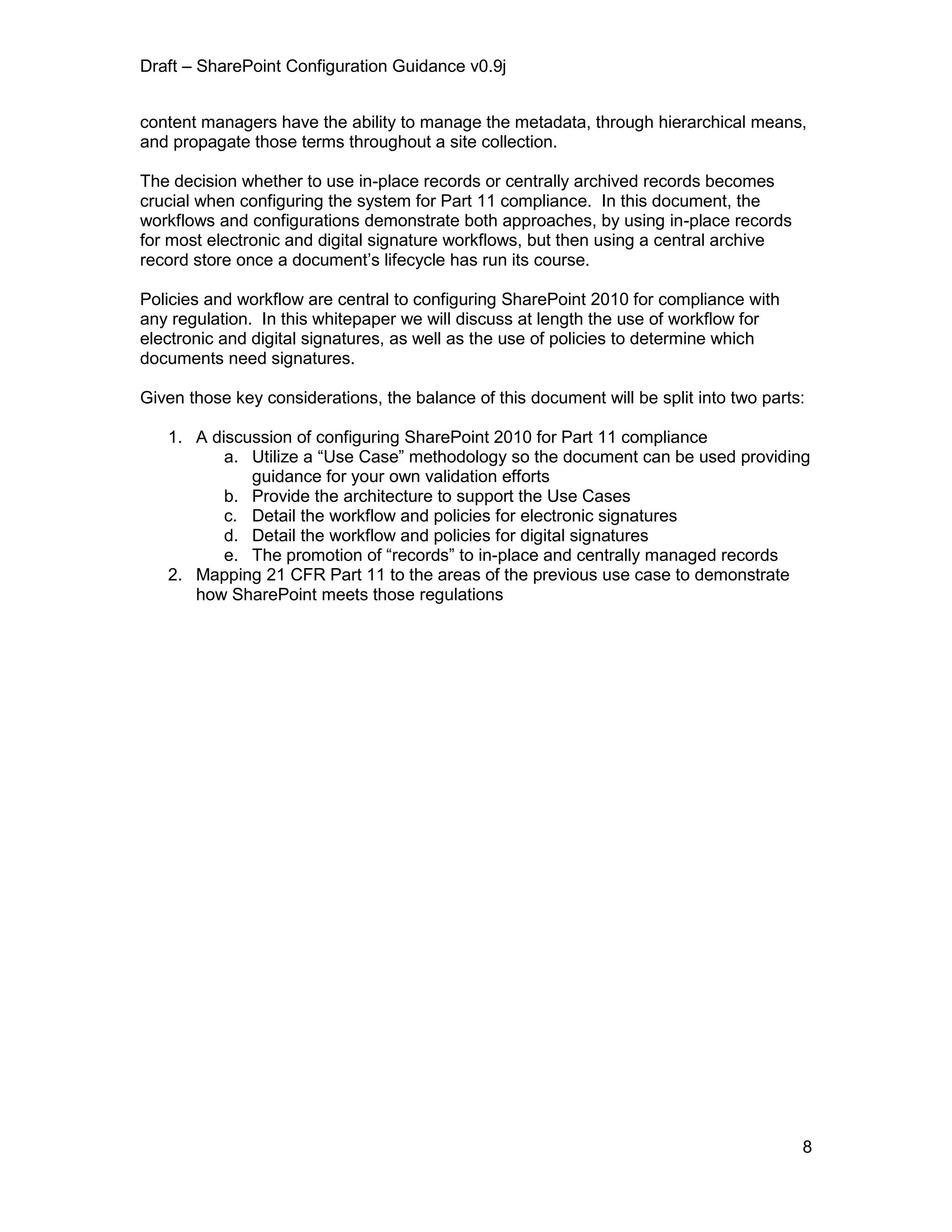 Draft – SharePoint Configuration Guidance v0.9j
8
content managers have the ability to manage the metadata, through hierarchical means,
and propagate those terms throughout a site collection.
The decision whether to use in-place records or centrally archived records becomes
crucial when configuring the system for Part 11 compliance. In this document, the
workflows and configurations demonstrate both approaches, by using in-place records
for most electronic and digital signature workflows, but then using a central archive
record store once a document’s lifecycle has run its course.
Policies and workflow are central to configuring SharePoint 2010 for compliance with
any regulation. In this whitepaper we will discuss at length the use of workflow for
electronic and digital signatures, as well as the use of policies to determine which
documents need signatures.
Given those key considerations, the balance of this document will be split into two parts:
1. A discussion of configuring SharePoint 2010 for Part 11 compliance
a. Utilize a “Use Case” methodology so the document can be used providing
guidance for your own validation efforts
b. Provide the architecture to support the Use Cases
c. Detail the workflow and policies for electronic signatures
d. Detail the workflow and policies for digital signatures
e. The promotion of “records” to in-place and centrally managed records
2. Mapping 21 CFR Part 11 to the areas of the previous use case to demonstrate
how SharePoint meets those regulations
 