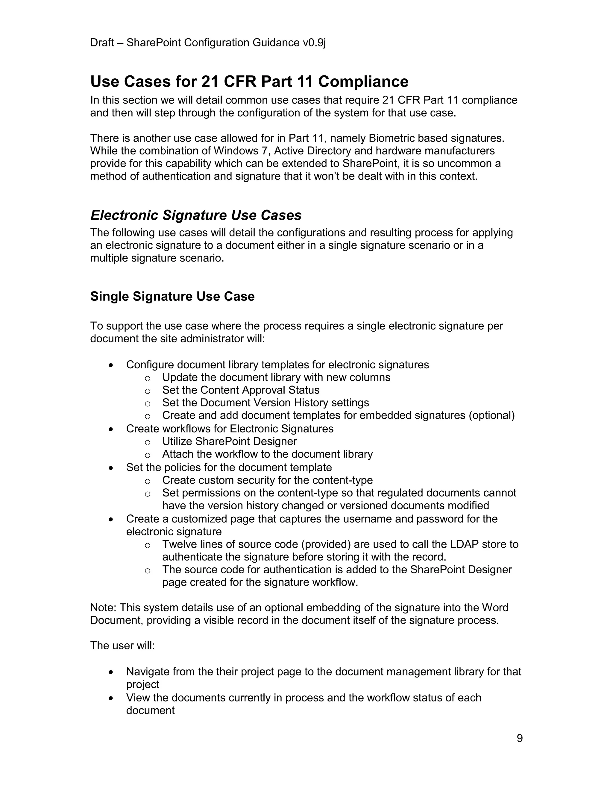 Draft – SharePoint Configuration Guidance v0.9j
9
Use Cases for 21 CFR Part 11 Compliance
In this section we will detail common use cases that require 21 CFR Part 11 compliance
and then will step through the configuration of the system for that use case.
There is another use case allowed for in Part 11, namely Biometric based signatures.
While the combination of Windows 7, Active Directory and hardware manufacturers
provide for this capability which can be extended to SharePoint, it is so uncommon a
method of authentication and signature that it won’t be dealt with in this context.
Electronic Signature Use Cases
The following use cases will detail the configurations and resulting process for applying
an electronic signature to a document either in a single signature scenario or in a
multiple signature scenario.
Single Signature Use Case
To support the use case where the process requires a single electronic signature per
document the site administrator will:
 Configure document library templates for electronic signatures
o Update the document library with new columns
o Set the Content Approval Status
o Set the Document Version History settings
o Create and add document templates for embedded signatures (optional)
 Create workflows for Electronic Signatures
o Utilize SharePoint Designer
o Attach the workflow to the document library
 Set the policies for the document template
o Create custom security for the content-type
o Set permissions on the content-type so that regulated documents cannot
have the version history changed or versioned documents modified
 Create a customized page that captures the username and password for the
electronic signature
o Twelve lines of source code (provided) are used to call the LDAP store to
authenticate the signature before storing it with the record.
o The source code for authentication is added to the SharePoint Designer
page created for the signature workflow.
Note: This system details use of an optional embedding of the signature into the Word
Document, providing a visible record in the document itself of the signature process.
The user will:
 Navigate from the their project page to the document management library for that
project
 View the documents currently in process and the workflow status of each
document
 