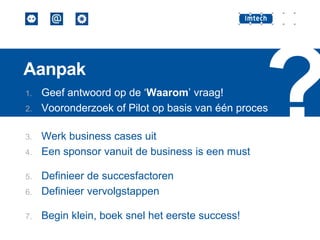 Aanpak
1.
2.

3.
4.

Geef antwoord op de ‘Waarom’ vraag!
Vooronderzoek of Pilot op basis van één proces

Werk business cases uit
Een sponsor vanuit de business is een must

6.

Definieer de succesfactoren
Definieer vervolgstappen

7.

Begin klein, boek snel het eerste success!

5.

 