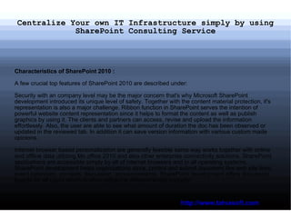Centralize Your own IT Infrastructure simply by using SharePoint Consulting Service Characteristics of SharePoint 2010 :   A few crucial top features of SharePoint 2010 are described under:   Security with an company level may be the major concern that's why Microsoft SharePoint development introduced its unique level of safety. Together with the content material protection, it's representation is also a major challenge. Ribbon function in SharePoint serves the intention of powerful website content representation since it helps to format the content as well as publish graphics by using it. The clients and partners can access, revise and upload the information effortlessly. Also, the user are able to see what amount of duration the doc has been observed or updated in the reviewed tab. In addition it can save version information with various custom made opinions.  Internet browser based personalization are generally feasible same way works together with online and offline data utilizing Ms office 2010 and also other enterprise connectivity solutions. SharePoint applications are accessible simply by all of internet browsers and in all operating systems. SharePoint development helps organizations store, control and submit document like web site links, event calendars, contacts, discussion, announcements. SharePoint development offers discussion boards for all users which is often utilized at different levels properly. http://www.tatvasoft.com 