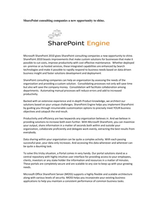 SharePoint consulting companies a new opportunity to shine.




Microsoft SharePoint 2010 gives SharePoint consulting companies a new opportunity to shine.
SharePoint 2010 boasts improvements that make custom solutions for businesses that make it
possible to cut costs, improve productivity with cost effective maintenance. Whether deployed
on- premise or as hosted services, these integrated capabilities are enhanced by Search
technologies and make it possible to rapidly respond to business needs based on data-driven
business insight and faster solutions development and deployment

SharePoint consulting companies can help an organization by assessing the needs of the
organization and providing a custom solution. Consolidating processes not only will save time
but also will save the company money. Consolidation will facilitate collaboration among
departments. Automating manual processes will reduce errors and add to increased
productivity.

Backed with an extensive experience and in-depth Product knowledge, we architect our
solutions based on your unique challenges. SharePoint Engine helps you implement SharePoint
by guiding you through innumerable customization options to precisely meet YOUR business
objectives and catapult the end result.

Productivity and efficiency are two keywords any organization believes in. And we believe in
providing solutions to increase both even further. With Microsoft SharePoint, you can maximize
your output, share information in a matter of seconds both within and outside your
organization, collaborate proficiently and delegate work evenly, extracting the best results from
everybody.

Data sharing within your organization can be quite a complex activity. With each passing
successful year, your data only increases. And accessing this data whenever and wherever can
be quite a daunting task.

To solve this tricky situation, a Portal comes in very handy. Our portal solutions stand as a
central repository with highly intuitive user interface for providing access to your employees,
clients, investors or any stake holder the information and resources in a matter of minutes.
These portals are completely secure and are scalable to any size to keep up with your growing
needs.

Microsoft Office SharePoint Server (MOSS) supports a highly flexible and scalable architecture
along with various levels of security. MOSS helps you incorporate your existing business
applications to help you maintain a consistent performance of common business tasks.
 