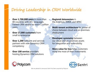 Driving Leadership in CRM Worldwide

•   Over 1,700,000 users in more than •                   Regional datacenters in
    80 countries with 40+ languages.                      the Americas, EMEA, and APAC
    Fastest CRM vendor to reach 1 million
    users.                                •               Multi-tenant architecture for power of
                                                          choice between cloud and on-premises
•   Over 27,000 customers from                            deployment
    small to enterprise
                                                    •     Developer symmetry between
•   Over 1,200 software and services                      our cloud and on-premises assets
    partners with new Dynamics CRM                        for integration and extensibility
    competency
                                                    •     More value for less helps customers
•   Over 100 service providers                            make the most of their investments
    hosting Dynamics CRM solutions




                       We are pleased to announce Sentri has been acquired by Polycom
 