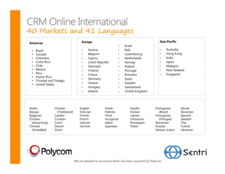 40 Markets and 41 Languages
Americas                                Europe                                                  Asia Pacific
                                                                  •    Israel
 •   Brazil                             •    Austria              •    Italy                    •   Australia
 •   Canada                             •    Belgium              •    Luxembourg               •   Hong Kong
 •   Colombia                           •    Cyprus               •    Netherlands              •   India
 •   Costa Rica                         •    Czech Republic       •    Norway                   •   Japan
 •   Chile                              •    Denmark              •    Poland                   •   Malaysia
 •   Mexico                             •    Finland              •    Portugal                 •   New Zealand
 •   Peru                               •    France               •    Romania                  •   Singapore
 •   Puerto Rico
                                        •    Germany              •    Spain
 •   Trinidad and Tobago
 •   United States                      •    Greece               •    Sweden
                                        •    Hungary              •    Switzerland
                                        •    Ireland              •    United Kingdom




Arabic           Chinese               English           Greek             Kazakh           Portuguese         Slovak
Basque             (Traditional)       Estonian          Hebrew            Korean             (Brazil)         Slovenian
Bulgarian        Catalan               Finnish           Hindi             Latvian          Portuguese         Spanish
Chinese          Croatian              French            Hungarian         Lithuanian         (Portugal)       Swedish
  (Hong Kong)    Czech                 Galician          Italian           Norwegian        Romanian           Thai
Chinese          Danish                German            Japanese          Polish           Russian            Turkish
  (Simplified)   Dutch                                                                      Serbian (Latin)    Ukrainian




                                   We are pleased to announce Sentri has been acquired by Polycom
 