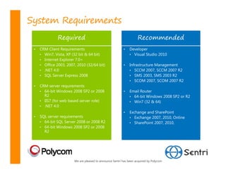 System Requirements
               Required                                             Recommended
 •   CRM Client Requirements                              •    Developer
     • Win7, Vista, XP (32 bit & 64 bit)                       • Visual Studio 2010
     • Internet Explorer 7.0+
     • Office 2003, 2007, 2010 (32/64 bit)                •    Infrastructure Management
     • .NET 4.0                                                • SCCM 2007, SCCM 2007 R2
     • SQL Server Express 2008                                 • SMS 2003, SMS 2003 R2
                                                               • SCOM 2007, SCOM 2007 R2
 •   CRM server requirements
     • 64-bit Windows 2008 SP2 or 2008                    •    Email Router
       R2                                                      • 64-bit Windows 2008 SP2 or R2
     • IIS7 (for web based server role)                        • Win7 (32 & 64)
     • .NET 4.0
                                                          •    Exchange and SharePoint
 •   SQL server requirements                                   • Exchange 2007, 2010, Online
     • 64-bit SQL Server 2008 or 2008 R2                       • SharePoint 2007, 2010,
     • 64-bit Windows 2008 SP2 or 2008
       R2




                        We are pleased to announce Sentri has been acquired by Polycom
 