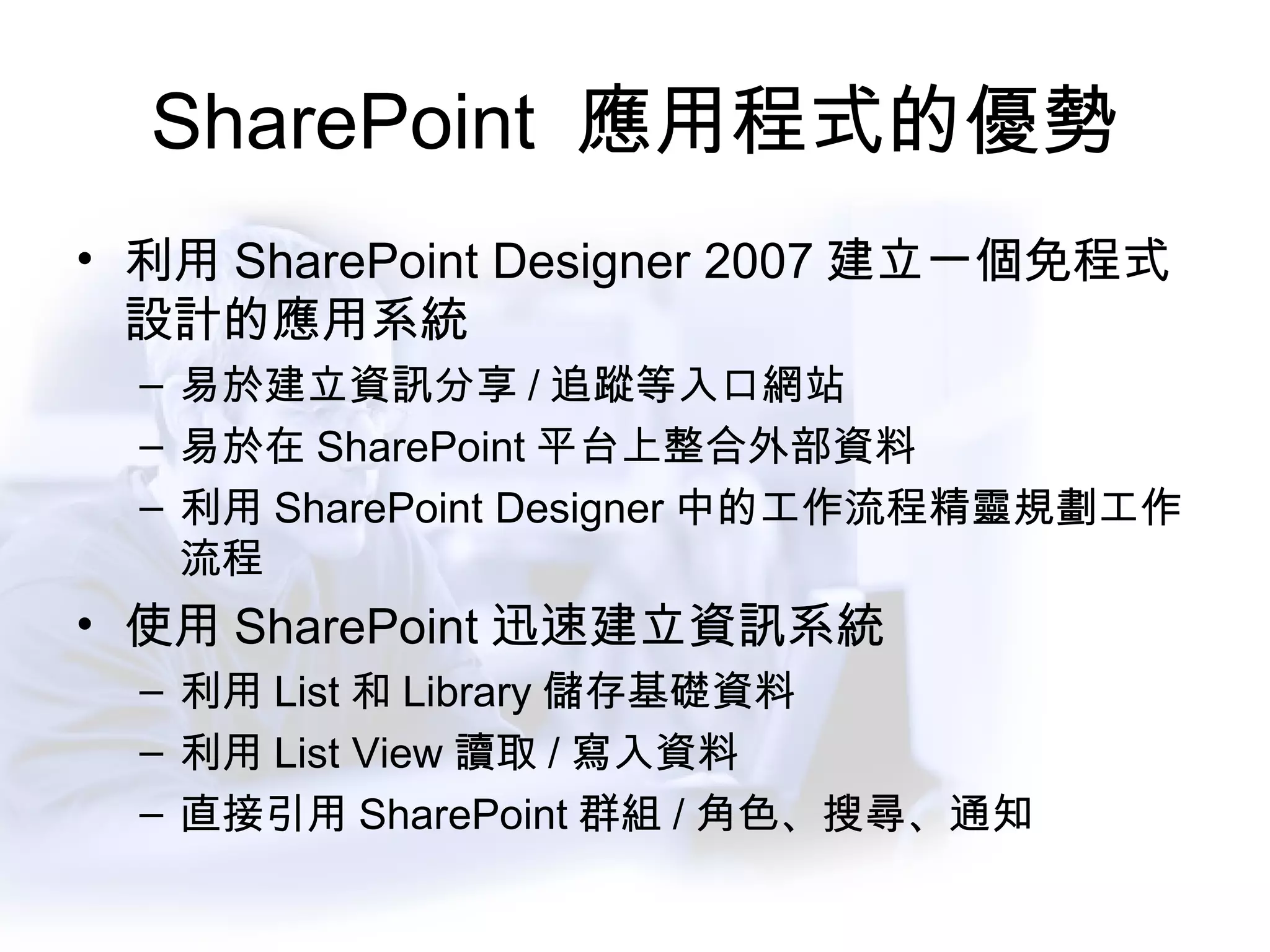 SharePoint  應用程式的優勢 利用 SharePoint Designer 2007 建立一個免程式設計的應用系統 易於建立資訊分享 / 追蹤等入口網站 易於在 SharePoint 平台上整合外部資料 利用 SharePoint Designer 中的工作流程精靈規劃工作流程 使用 SharePoint 迅速建立資訊系統 利用 List 和 Library 儲存基礎資料 利用 List View 讀取 / 寫入資料 直接引用 SharePoint 群組 / 角色、搜尋、通知 