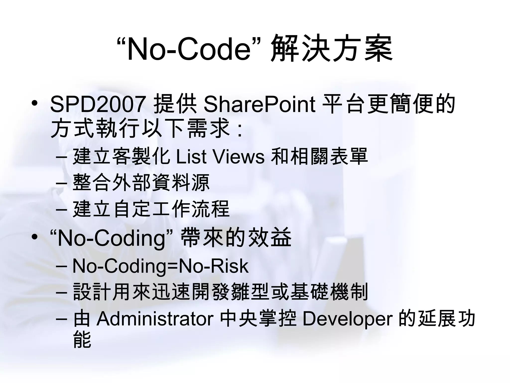“ No-Code” 解決方案 SPD2007 提供 SharePoint 平台更簡便的方式執行以下需求 : 建立客製化 List Views 和相關表單 整合外部資料源 建立自定工作流程 “ No-Coding” 帶來的效益 No-Coding=No-Risk 設計用來迅速開發雛型或基礎機制 由 Administrator 中央掌控 Developer 的延展功能 