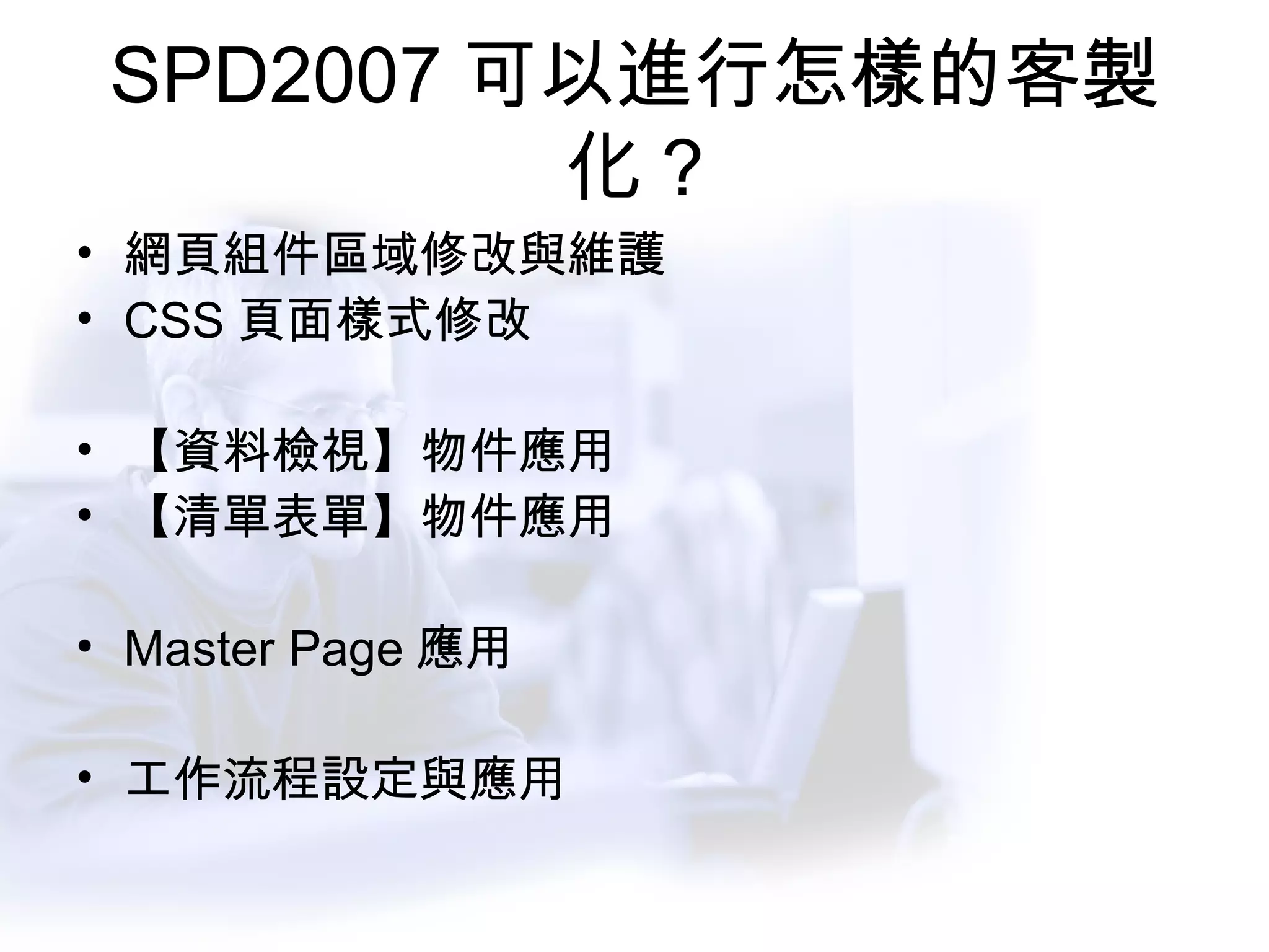 SPD2007 可以進行怎樣的客製化 ? 網頁組件區域修改與維護 CSS 頁面樣式修改 【資料檢視】物件應用 【清單表單】物件應用 Master Page 應用 工作流程設定與應用 