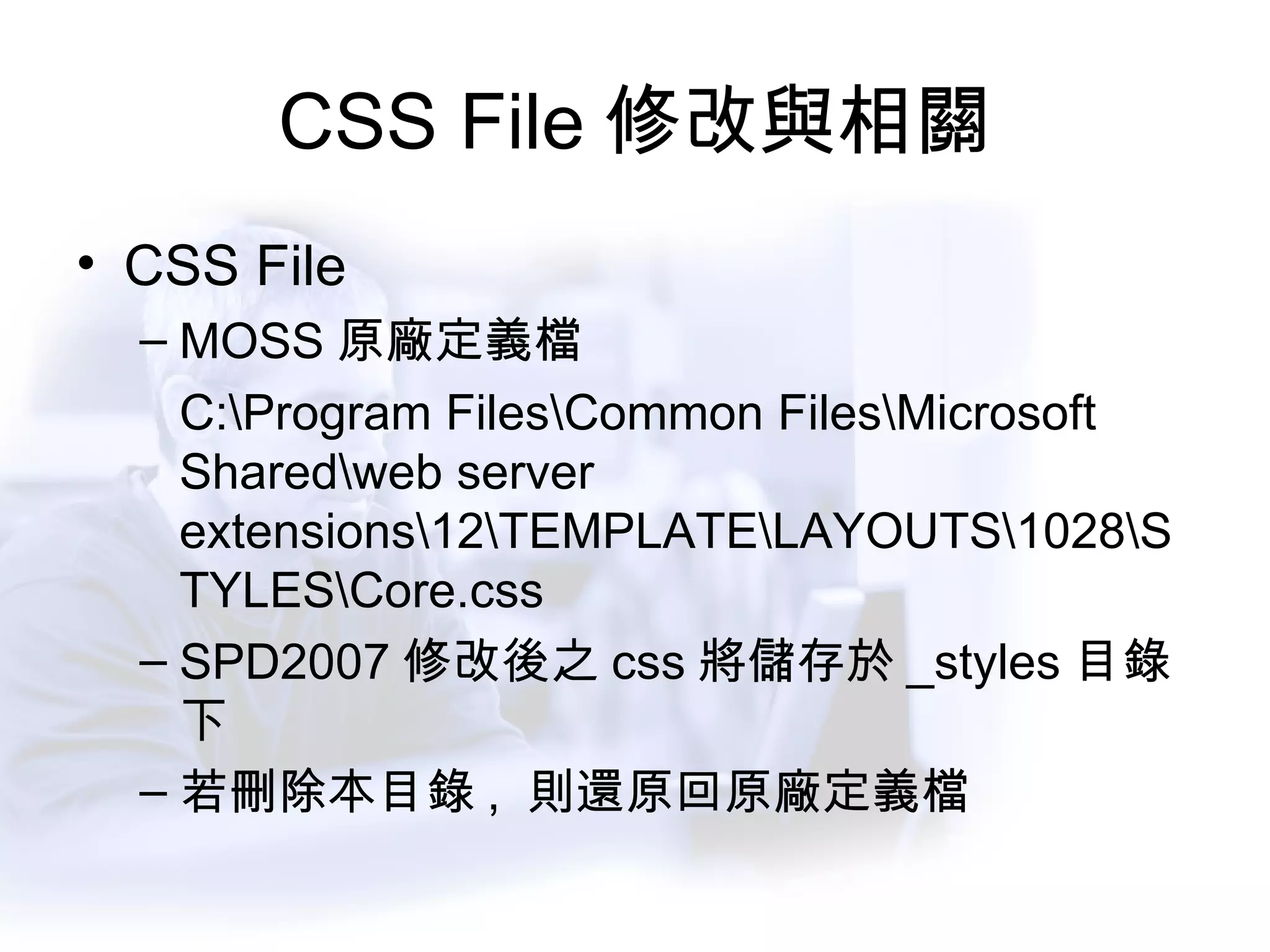 CSS File 修改與相關 CSS File MOSS 原廠定義檔 C:\Program Files\Common Files\Microsoft Shared\web server extensions\12\TEMPLATE\LAYOUTS\1028\STYLES\Core.css SPD2007 修改後之 css 將儲存於 _styles 目錄下 若刪除本目錄 ,  則還原回原廠定義檔 