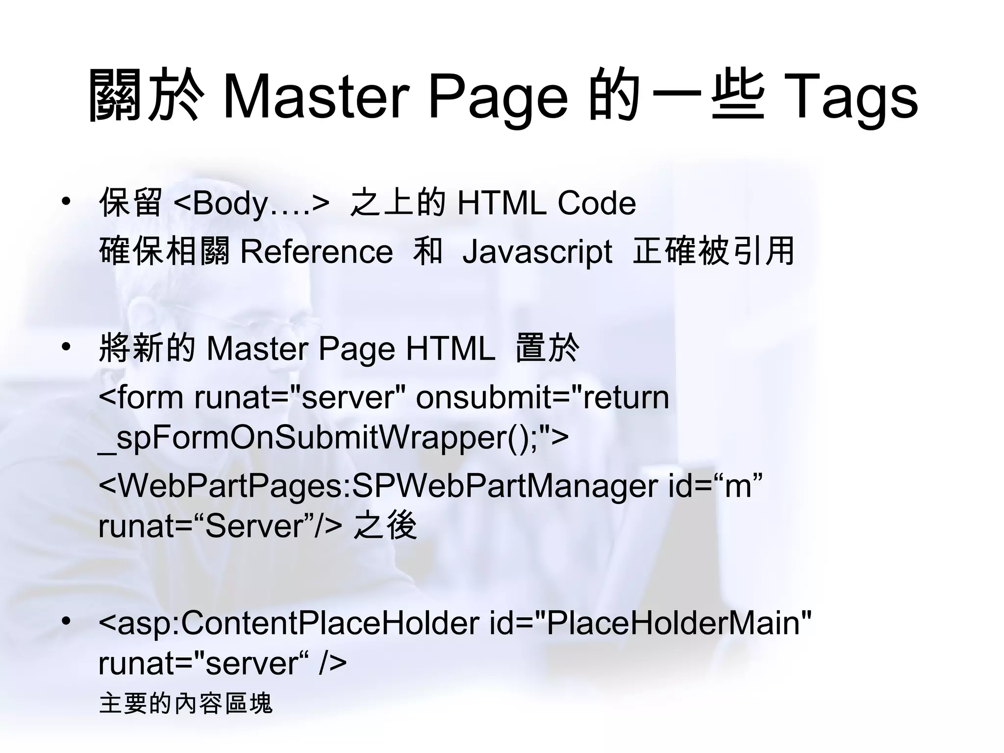 關於 Master Page 的一些 Tags 保留 <Body….>  之上的 HTML Code 確保相關 Reference  和  Javascript  正確被引用 將新的 Master Page HTML  置於 <form runat="server" onsubmit="return _spFormOnSubmitWrapper();"> <WebPartPages:SPWebPartManager id=“m” runat=“Server”/> 之後 <asp:ContentPlaceHolder id="PlaceHolderMain" runat="server“ /> 主要的內容區塊 