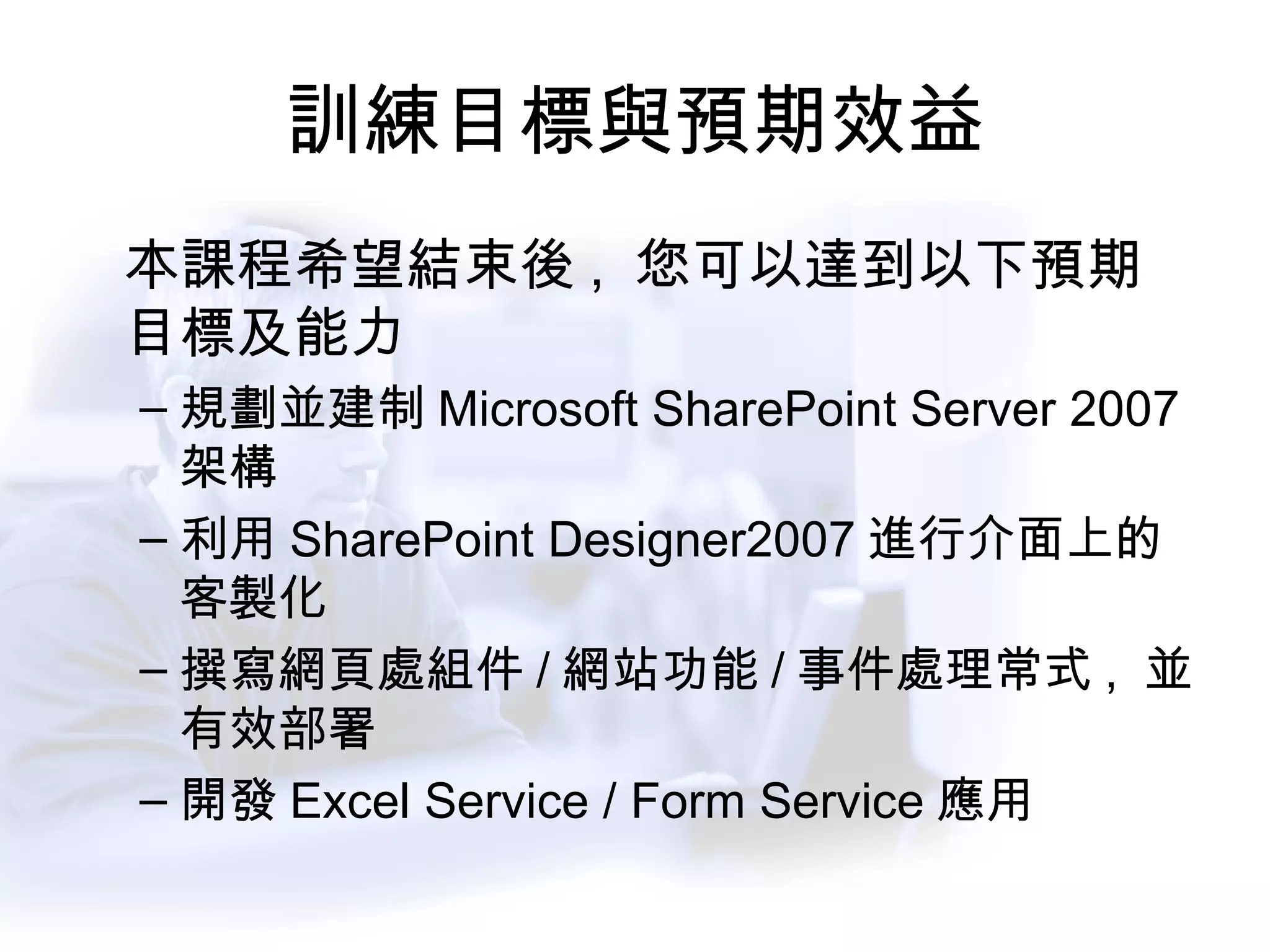 訓練目標與預期效益 本課程希望結束後 ,  您可以達到以下預期目標及能力 規劃並建制 Microsoft SharePoint Server 2007 架構 利用 SharePoint Designer2007 進行介面上的客製化 撰寫網頁處組件 / 網站功能 / 事件處理常式 ,  並有效部署 開發 Excel Service / Form Service 應用 