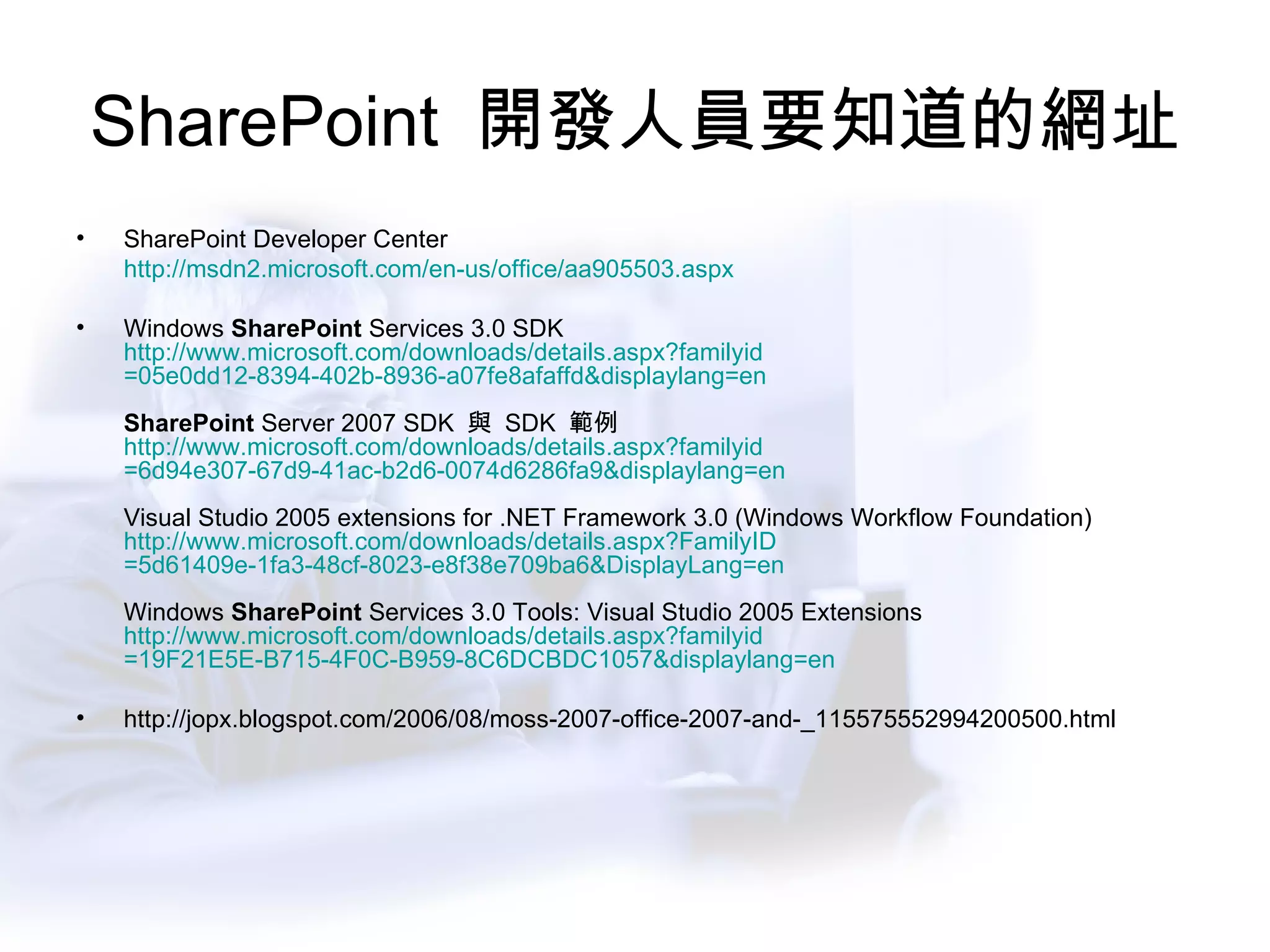 SharePoint  開發人員要知道的網址 SharePoint Developer Center http://msdn2.microsoft.com/en-us/office/aa905503.aspx Windows  SharePoint  Services 3.0 SDK  http://www.microsoft.com/downloads/ details.aspx?familyid =05e0dd12-8394-402b-8936-a07fe8afaffd&displaylang=en   SharePoint  Server 2007 SDK  與  SDK  範例  http://www.microsoft.com/downloads/ details.aspx?familyid =6d94e307-67d9-41ac-b2d6-0074d6286fa9&displaylang=en   Visual Studio 2005 extensions for .NET Framework 3.0 (Windows Workflow Foundation)  http://www.microsoft.com/downloads/ details.aspx?FamilyID =5d61409e-1fa3-48cf-8023-e8f38e709ba6&DisplayLang=en   Windows  SharePoint  Services 3.0 Tools: Visual Studio 2005 Extensions  http://www.microsoft.com/downloads/ details.aspx?familyid =19F21E5E-B715-4F0C-B959-8C6DCBDC1057&displaylang=en   http://jopx.blogspot.com/2006/08/moss-2007-office-2007-and-_115575552994200500.html 