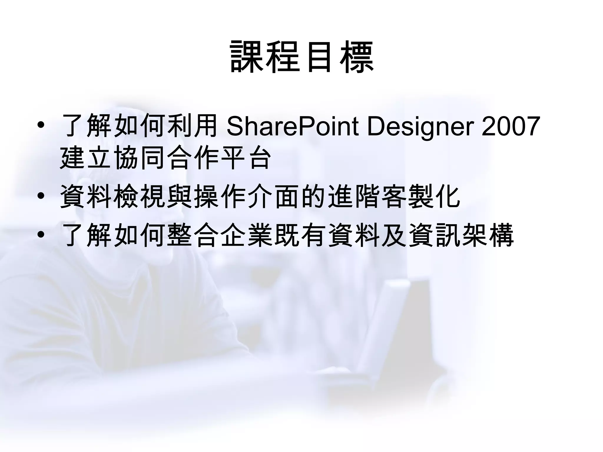 課程目標 了解如何利用 SharePoint Designer 2007 建立協同合作平台 資料檢視與操作介面的進階客製化 了解如何整合企業既有資料及資訊架構 