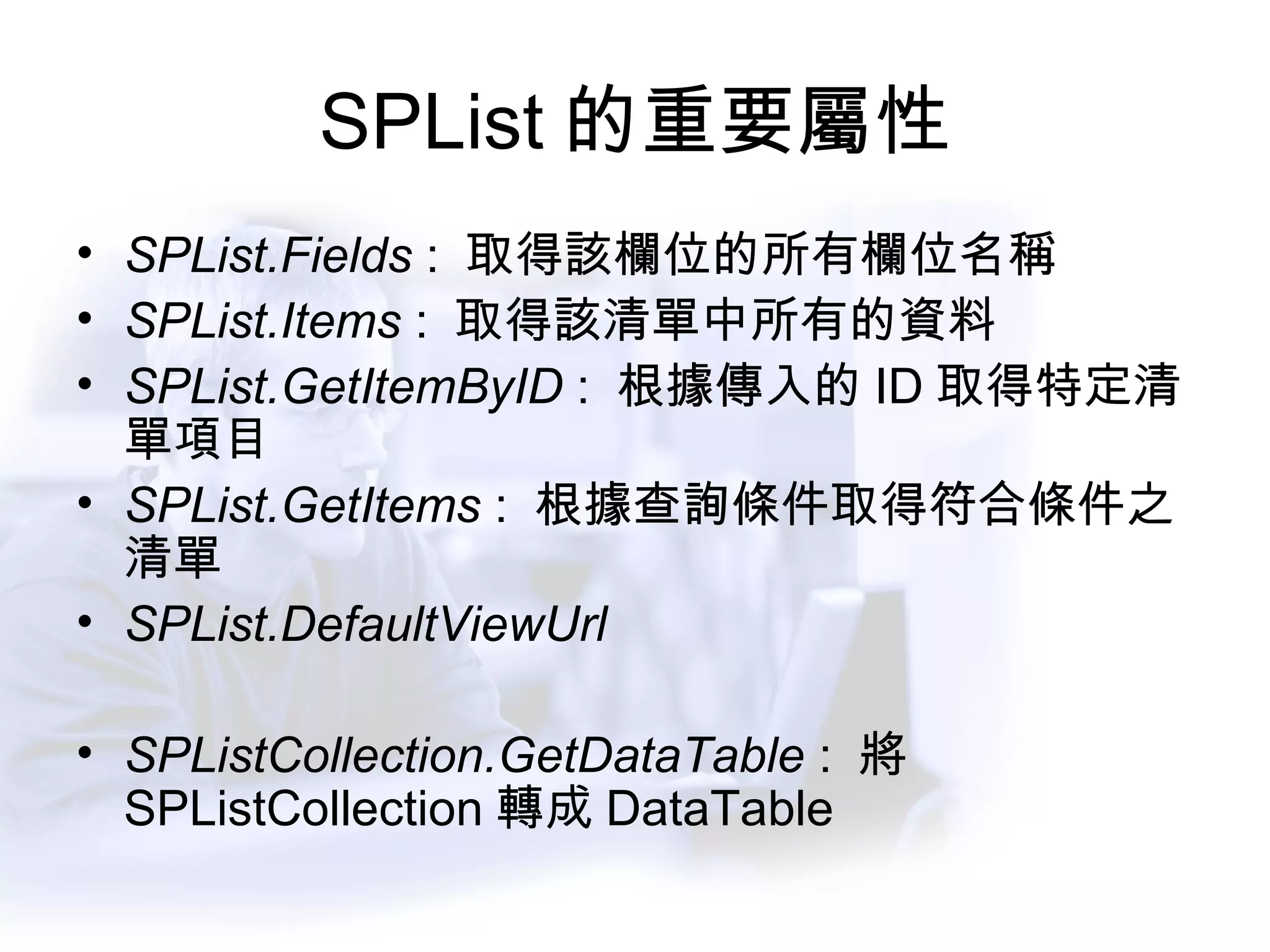 SPList 的重要屬性 SPList.Fields  :  取得該欄位的所有欄位名稱 SPList.Items  :  取得該清單中所有的資料 SPList.GetItemByID  :  根據傳入的 ID 取得特定清單項目 SPList.GetItems  :  根據查詢條件取得符合條件之清單 SPList.DefaultViewUrl SPListCollection.GetDataTable  :  將 SPListCollection 轉成 DataTable 