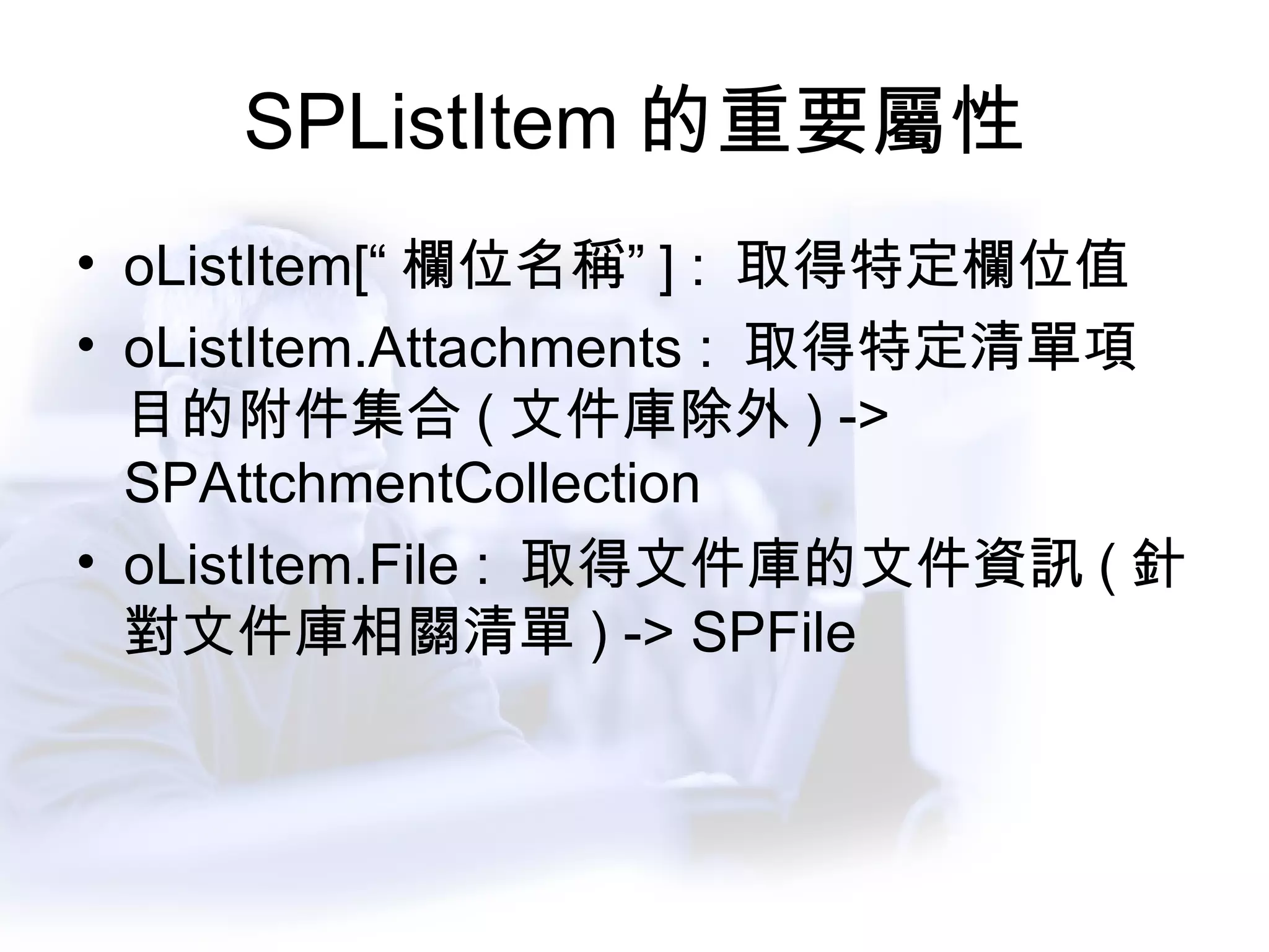 SPListItem 的重要屬性 oListItem[“ 欄位名稱” ] :  取得特定欄位值 oListItem.Attachments :  取得特定清單項目的附件集合 ( 文件庫除外 ) -> SPAttchmentCollection oListItem.File :  取得文件庫的文件資訊 ( 針對文件庫相關清單 ) -> SPFile 