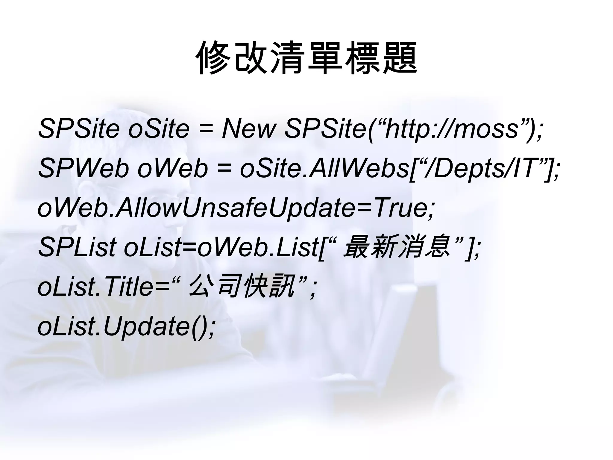 修改清單標題 SPSite oSite = New SPSite(“http://moss”); SPWeb oWeb = oSite.AllWebs[“/Depts/IT”]; oWeb.AllowUnsafeUpdate=True; SPList oList=oWeb.List[“ 最新消息” ]; oList.Title=“ 公司快訊” ; oList.Update(); 