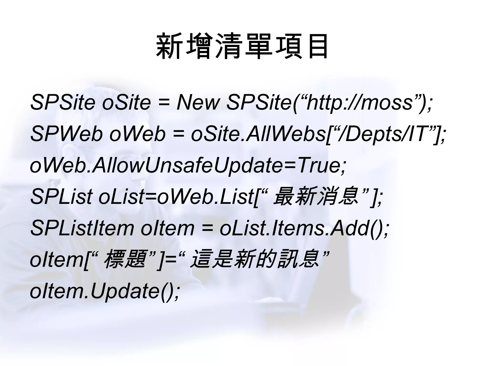 新增清單項目 SPSite oSite = New SPSite(“http://moss”); SPWeb oWeb = oSite.AllWebs[“/Depts/IT”]; oWeb.AllowUnsafeUpdate=True; SPList oList=oWeb.List[“ 最新消息” ]; SPListItem oItem = oList.Items.Add(); oItem[“ 標題” ]=“ 這是新的訊息” oItem.Update(); 