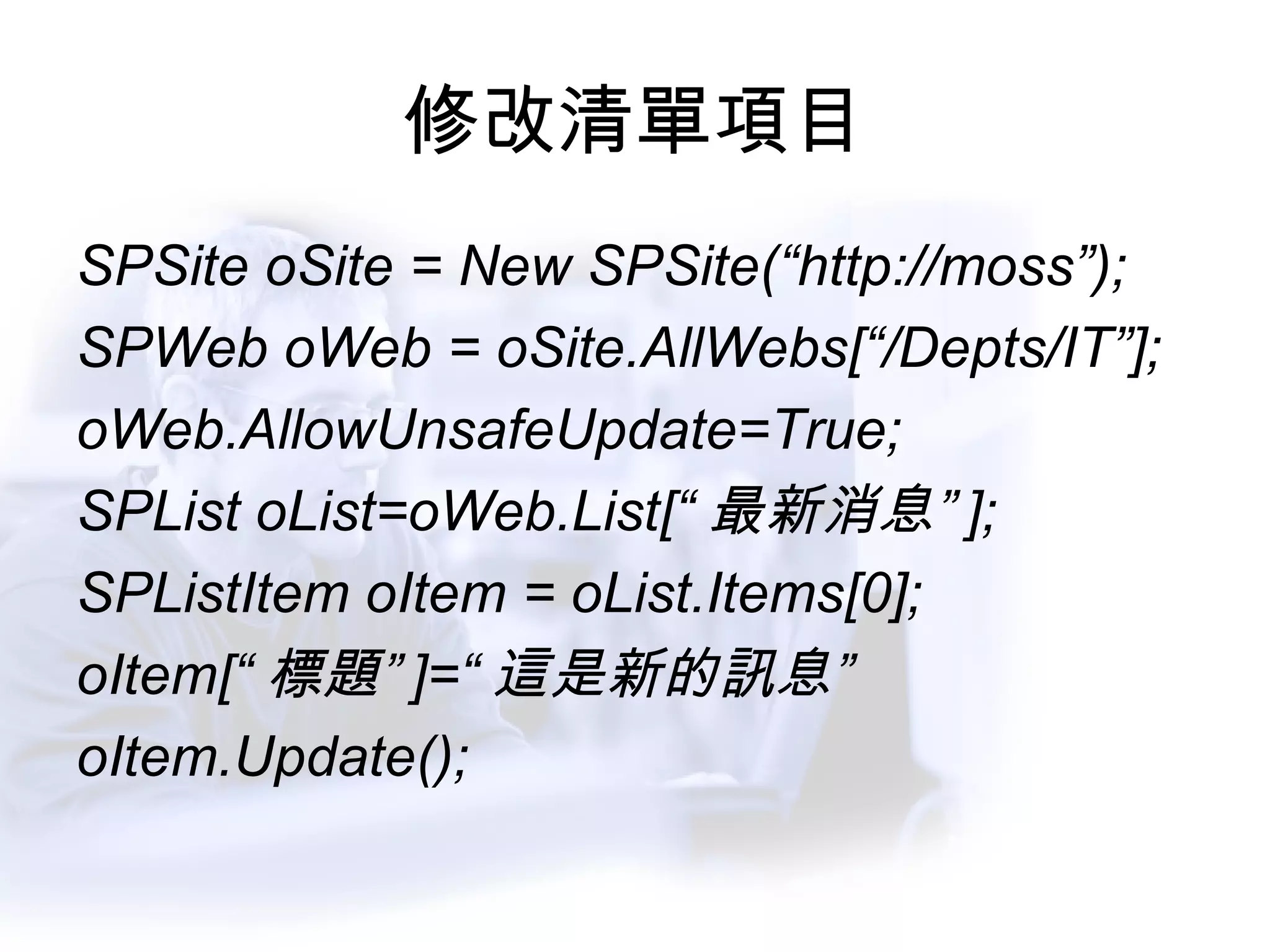 修改清單項目 SPSite oSite = New SPSite(“http://moss”); SPWeb oWeb = oSite.AllWebs[“/Depts/IT”]; oWeb.AllowUnsafeUpdate=True; SPList oList=oWeb.List[“ 最新消息” ]; SPListItem oItem = oList.Items[0]; oItem[“ 標題” ]=“ 這是新的訊息” oItem.Update(); 