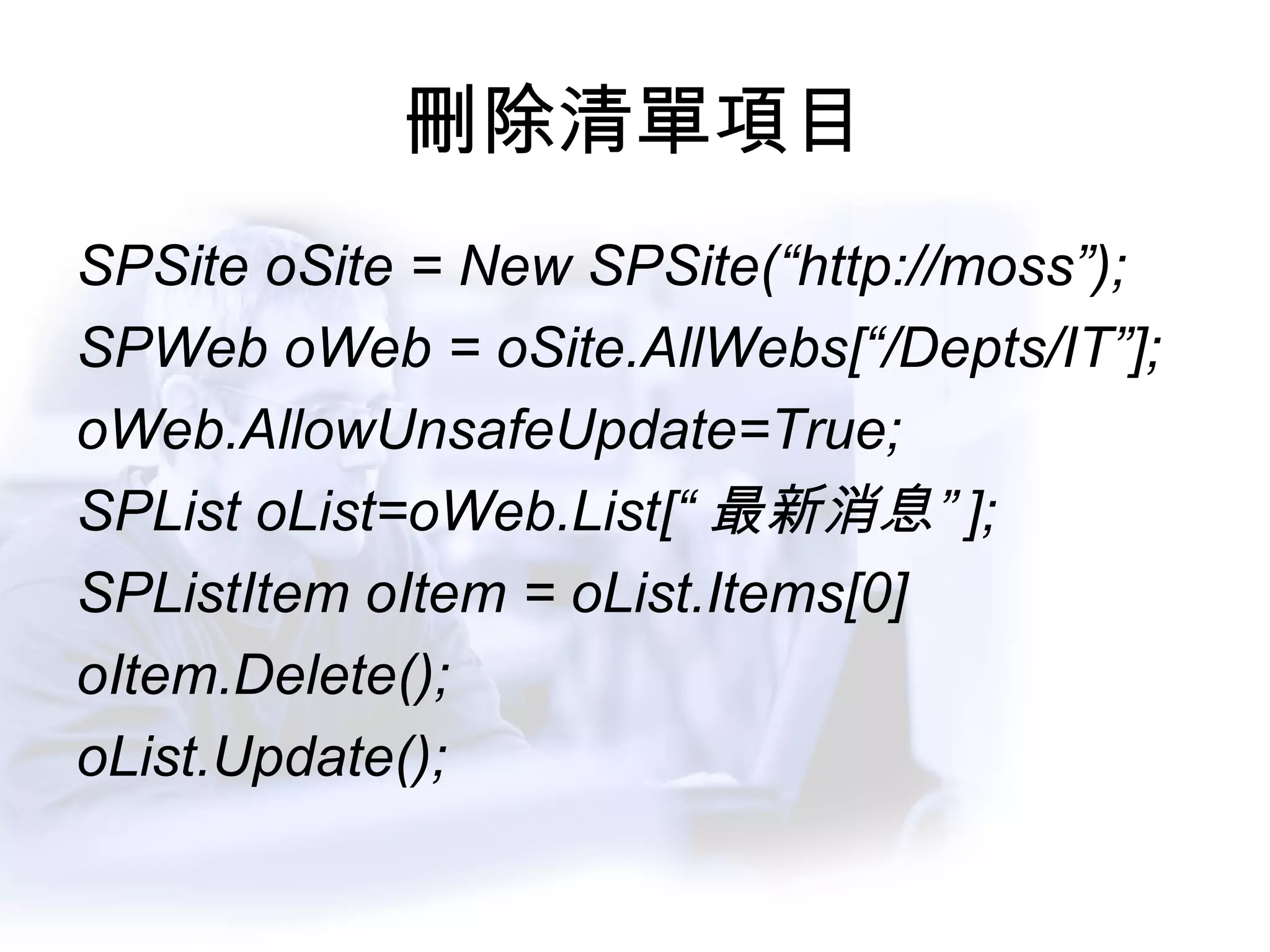 刪除清單項目 SPSite oSite = New SPSite(“http://moss”); SPWeb oWeb = oSite.AllWebs[“/Depts/IT”]; oWeb.AllowUnsafeUpdate=True; SPList oList=oWeb.List[“ 最新消息” ]; SPListItem oItem = oList.Items[0] oItem.Delete(); oList.Update(); 