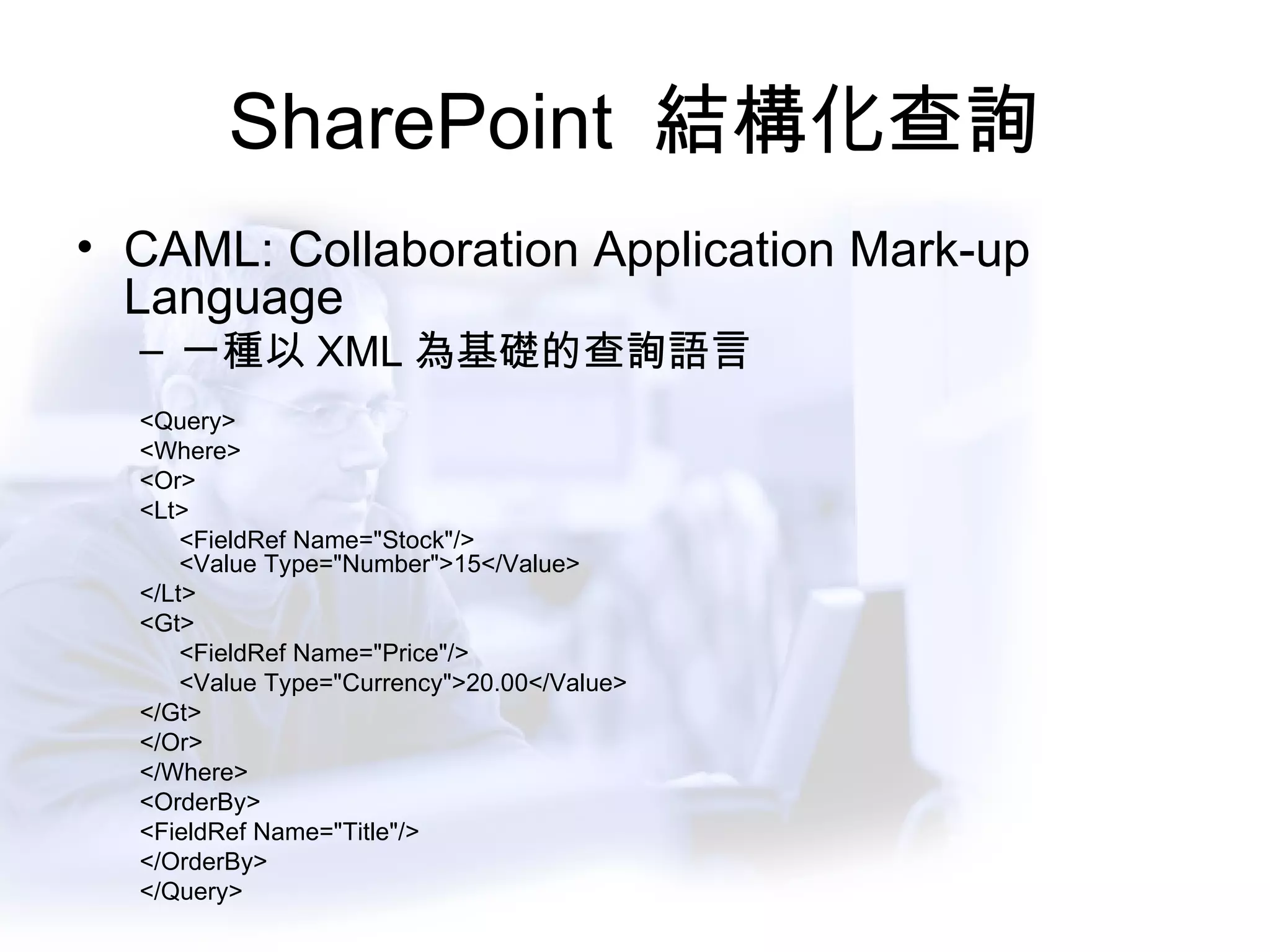 SharePoint  結構化查詢 CAML: Collaboration Application Mark-up Language 一種以 XML 為基礎的查詢語言 <Query> <Where> <Or> <Lt> <FieldRef Name="Stock"/> <Value Type="Number">15</Value> </Lt> <Gt> <FieldRef Name="Price"/> <Value Type="Currency">20.00</Value> </Gt> </Or> </Where> <OrderBy> <FieldRef Name="Title"/> </OrderBy> </Query>  