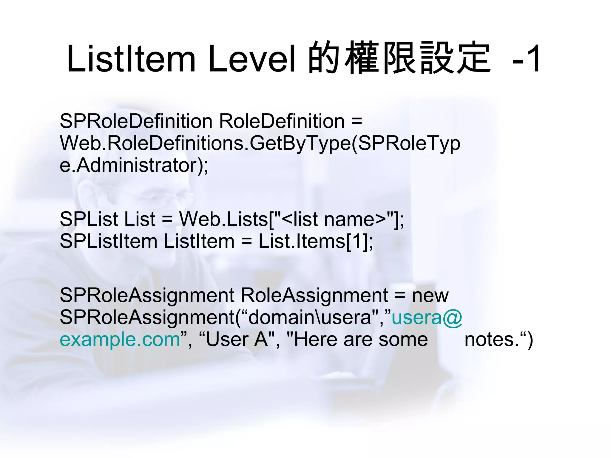 ListItem Level 的權限設定  -1 SPRoleDefinition RoleDefinition =  Web.RoleDefinitions.GetByType(SPRoleTyp e.Administrator);               SPList List = Web.Lists["<list name>"];  SPListItem ListItem = List.Items[1];     SPRoleAssignment RoleAssignment = new  SPRoleAssignment(“domain\usera",” usera @	 example.com ”, “User A", "Here are some  notes.“)             