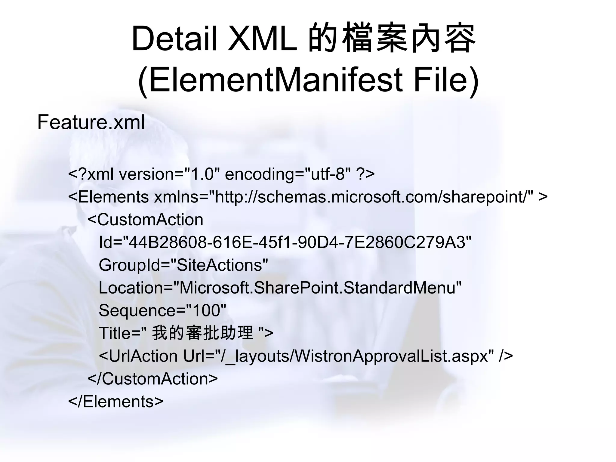 Detail XML 的檔案內容 (ElementManifest File) Feature.xml <?xml version="1.0" encoding="utf-8" ?> <Elements xmlns="http://schemas.microsoft.com/sharepoint/" > <CustomAction Id="44B28608-616E-45f1-90D4-7E2860C279A3" GroupId="SiteActions" Location="Microsoft.SharePoint.StandardMenu" Sequence="100" Title=" 我的審批助理 "> <UrlAction Url="/_layouts/WistronApprovalList.aspx" /> </CustomAction> </Elements>  