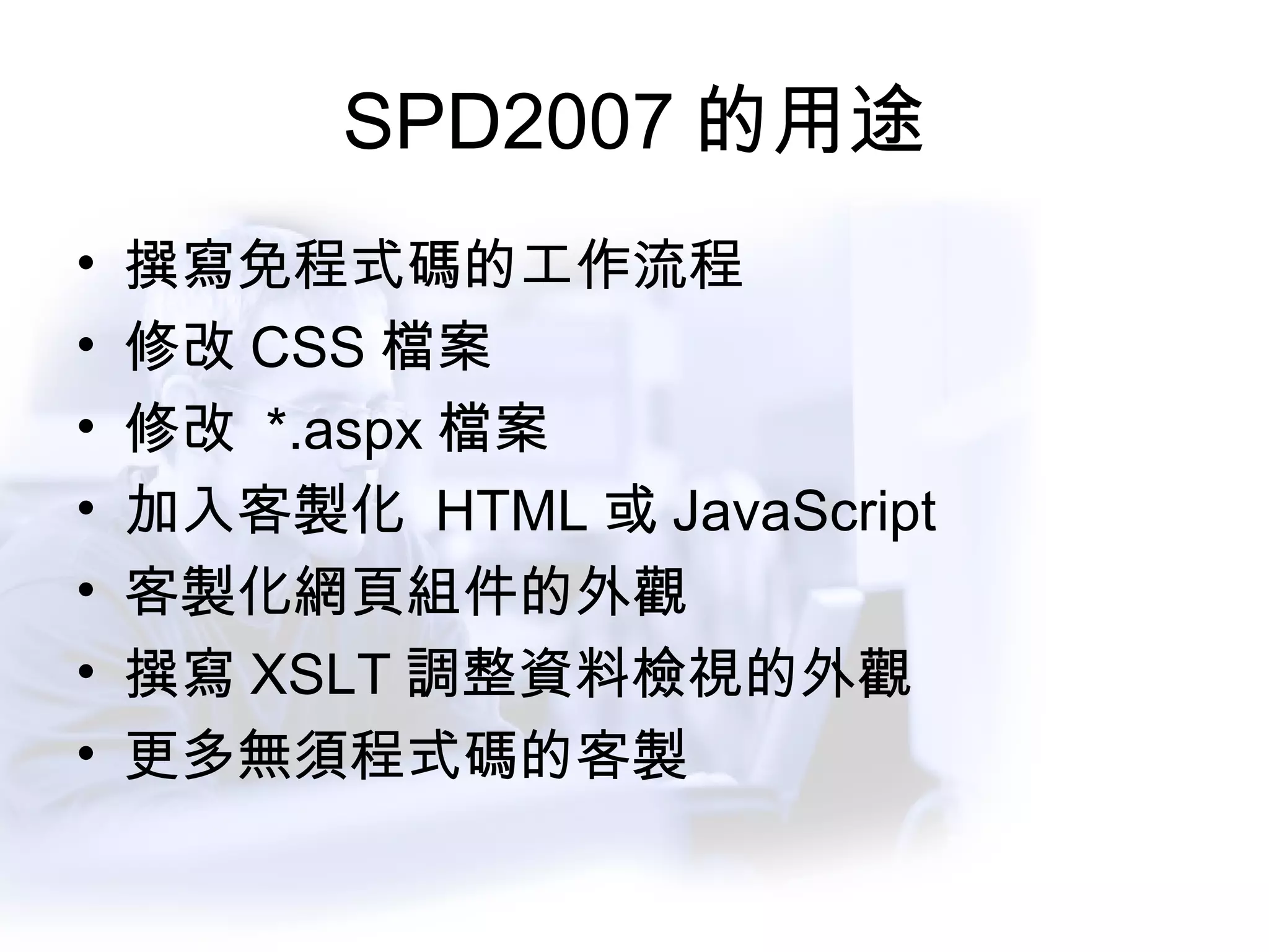 SPD2007 的用途 撰寫免程式碼的工作流程 修改 CSS 檔案 修改  *.aspx 檔案 加入客製化  HTML 或 JavaScript 客製化網頁組件的外觀 撰寫 XSLT 調整資料檢視的外觀 更多無須程式碼的客製 