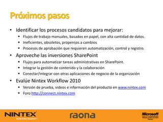 Próximos pasos
• Identificar los procesos candidatos para mejorar:
    Flujos de trabajo manuales, basados en papel, con alta cantidad de datos.
    Ineficientes, obsoletos, propensos a cambios
    Procesos de aprobación que requieren automatización, control y registro.
• Aproveche las inversiones SharePoint
    Flujos para automatizar tareas administrativas en SharePoint.
    Integrar la gestión de contenido y la colaboración
    Conectar/integrar con otras aplicaciones de negocio de la organización
• Evalúe Nintex Workflow 2010
    Versión de prueba, videos e información del producto en www.nintex.com
    Foro http://connect.nintex.com
 