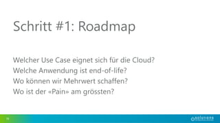 Schritt #1: Roadmap 
Welcher Use Case eignet sich für die Cloud? 
Welche Anwendung ist end-of-life? 
Wo können wir Mehrwert schaffen? 
Wo ist der «Pain» am grössten? 
18 
 