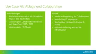 Anforderungen 
• Einfache Collaboration mit SharePoint 
Out-of-the-Box Mitteln 
• Ablösung der Collaboration Bereiche 
auf SharePoint 2007 / 2010 
• Ablösung der File Shares 
21 
Use Case File Ablage und Collaboration 
Nutzen 
• Moderne Umgebung für Collaboration 
• Mobile Zugriff ist gegeben. 
• Site Mailbox (Ablage für Projekt E-Mails) 
• Risikominimierung (Ausfall der 
Infrastruktur) 
 