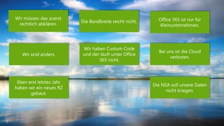 3 
Wir sind anders. 
Office 365 ist nur für 
Kleinunternehmen. 
Bei uns ist die Cloud 
verboten. 
Wir müssen das zuerst 
rechtlich abklären. 
Die Bandbreite reicht nicht. 
Wir haben Custom Code 
und der läuft unter Office 
365 nicht. 
Eben erst letztes Jahr 
haben wir ein neues RZ 
gebaut. 
Die NSA soll unsere Daten 
nicht kriegen. 
 