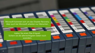 30 
Microsoft kümmert sich um das Disaster Recovery. 
Aber auch bei Microsoft arbeiten nur Menschen. 
Halten Sie einen Plan B bereit. 
Sichern sie die allerwichtigsten Daten noch 
woanders. 
 