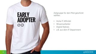 44 
Zielgruppe für den Pilot geschickt 
wählen. 
• Hohe IT Affinität 
• Wissensarbeiter 
• Digital Natives 
• z.B. aus dem IT Department 
 