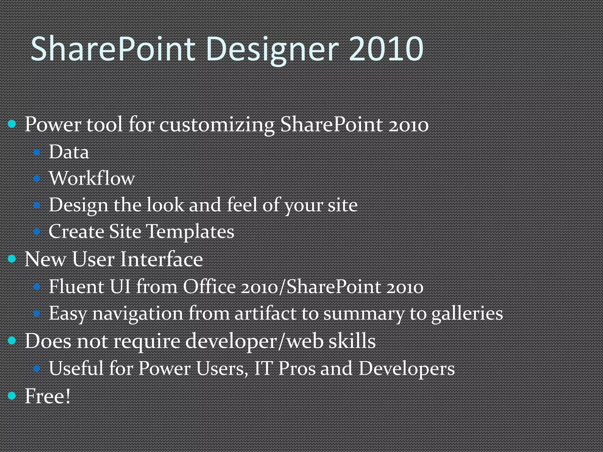 SharePoint Designer 2010 
 Power tool for customizing SharePoint 2010 
 Data 
 Workflow 
 Design the look and feel of your site 
 Create Site Templates 
 New User Interface 
 Fluent UI from Office 2010/SharePoint 2010 
 Easy navigation from artifact to summary to galleries 
 Does not require developer/web skills 
 Useful for Power Users, IT Pros and Developers 
 Free! 
 