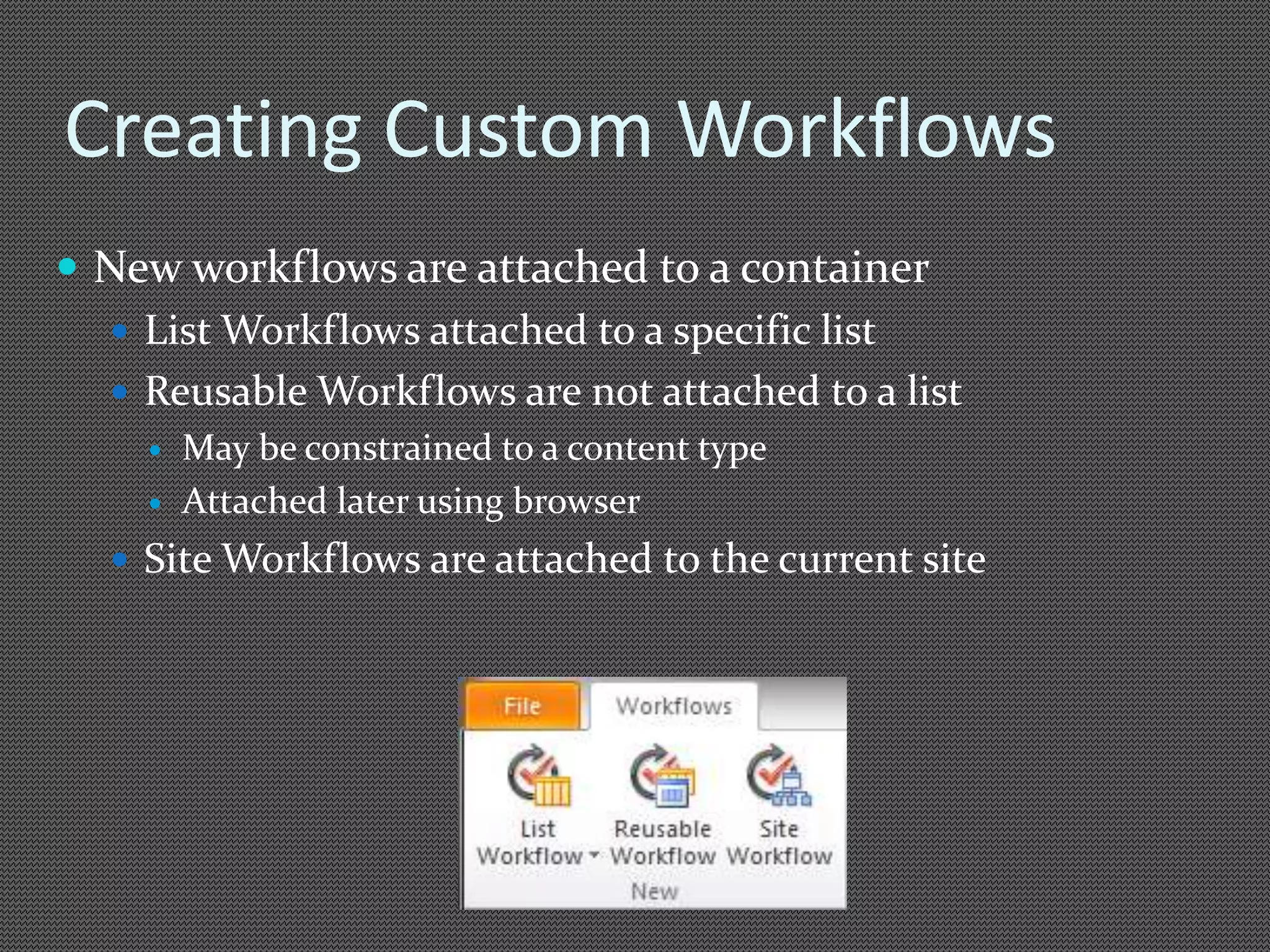 Creating Custom Workflows 
 New workflows are attached to a container 
 List Workflows attached to a specific list 
 Reusable Workflows are not attached to a list 
 May be constrained to a content type 
 Attached later using browser 
 Site Workflows are attached to the current site 
 