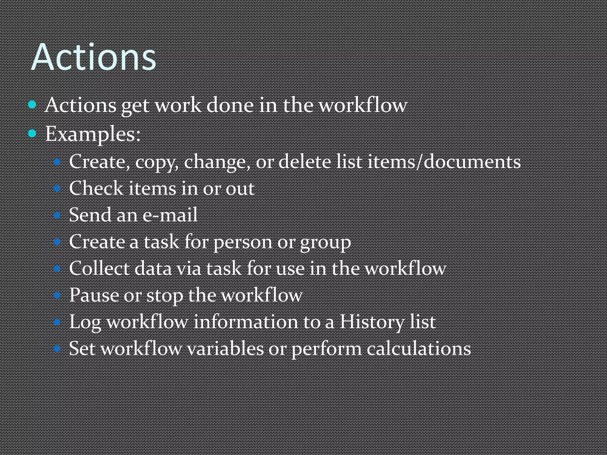 Actions 
 Actions get work done in the workflow 
 Examples: 
 Create, copy, change, or delete list items/documents 
 Check items in or out 
 Send an e-mail 
 Create a task for person or group 
 Collect data via task for use in the workflow 
 Pause or stop the workflow 
 Log workflow information to a History list 
 Set workflow variables or perform calculations 
 