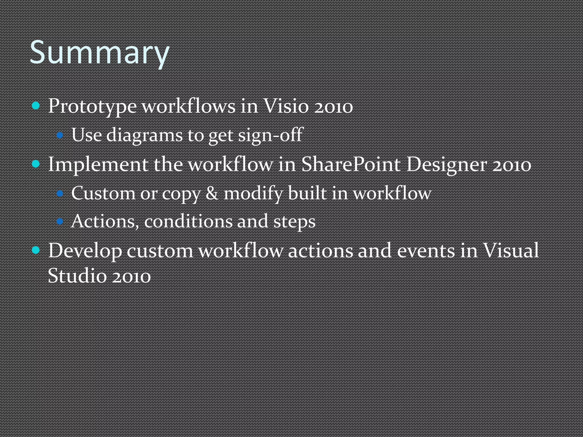 Summary 
 Prototype workflows in Visio 2010 
 Use diagrams to get sign-off 
 Implement the workflow in SharePoint Designer 2010 
 Custom or copy & modify built in workflow 
 Actions, conditions and steps 
 Develop custom workflow actions and events in Visual 
Studio 2010 
 