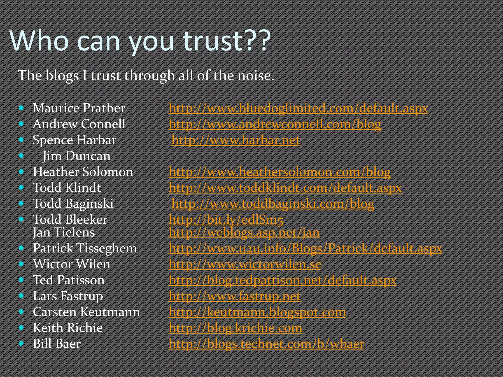 Who can you trust?? 
The blogs I trust through all of the noise. 
 Maurice Prather http://www.bluedoglimited.com/default.aspx 
 Andrew Connell http://www.andrewconnell.com/blog 
 Spence Harbar http://www.harbar.net 
 Jim Duncan 
 Heather Solomon http://www.heathersolomon.com/blog 
 Todd Klindt http://www.toddklindt.com/default.aspx 
 Todd Baginski http://www.toddbaginski.com/blog 
 Todd Bleeker http://bit.ly/edlSm5 
Jan Tielens http://weblogs.asp.net/jan 
 Patrick Tisseghem http://www.u2u.info/Blogs/Patrick/default.aspx 
 Wictor Wilen http://www.wictorwilen.se 
 Ted Patisson http://blog.tedpattison.net/default.aspx 
 Lars Fastrup http://www.fastrup.net 
 Carsten Keutmann http://keutmann.blogspot.com 
 Keith Richie http://blog.krichie.com 
 Bill Baer http://blogs.technet.com/b/wbaer 
 